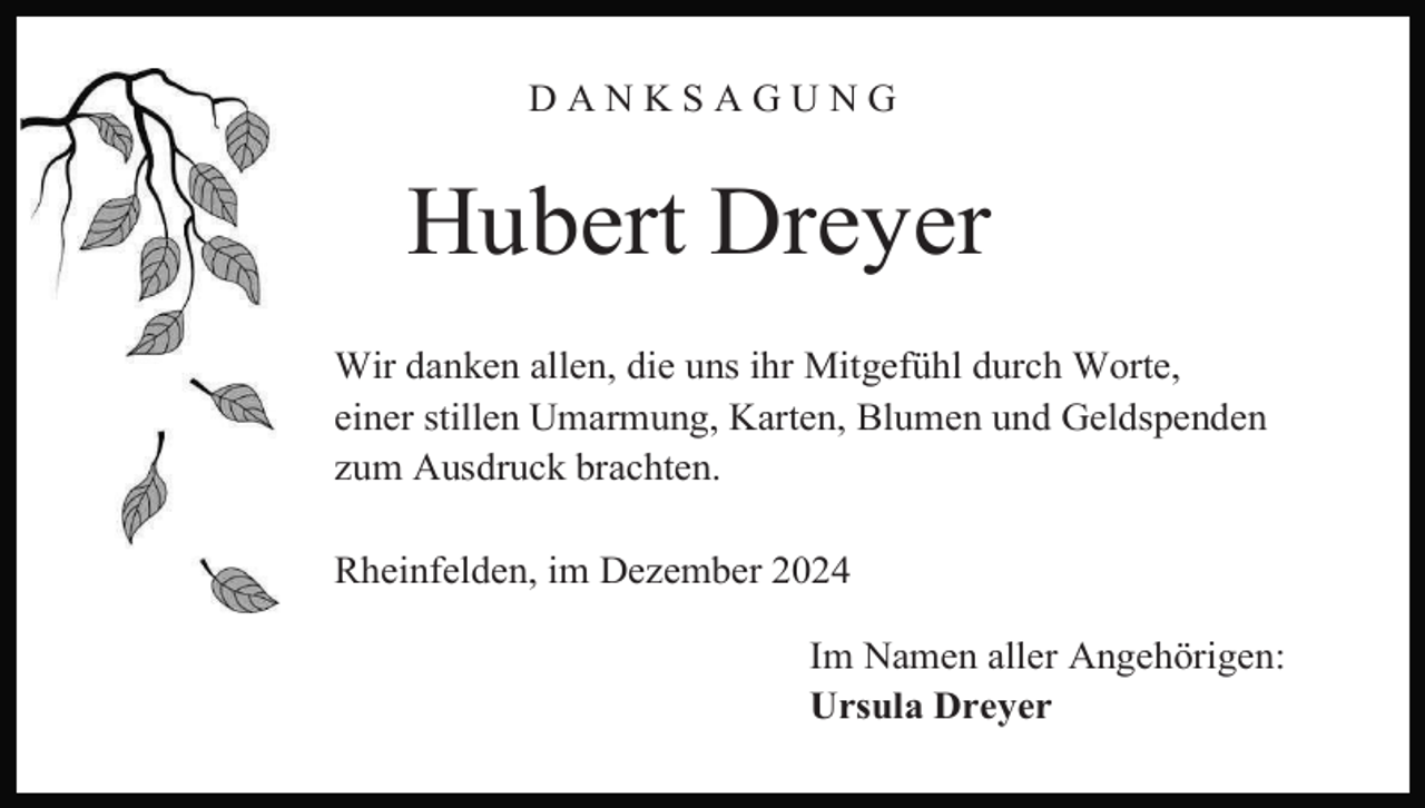 <p>DANKSAGUNG</p><p>Hubert Dreyer<br />Wir danken allen, die uns ihr Mitgefühl durch Worte,<br />einer stillen Umarmung, Karten, Blumen und Geldspenden<br />zum Ausdruck brachten.<br />Rheinfelden, im Dezember 2024<br />Im Namen aller Angehörigen:<br />Ursula Dreyer</p>