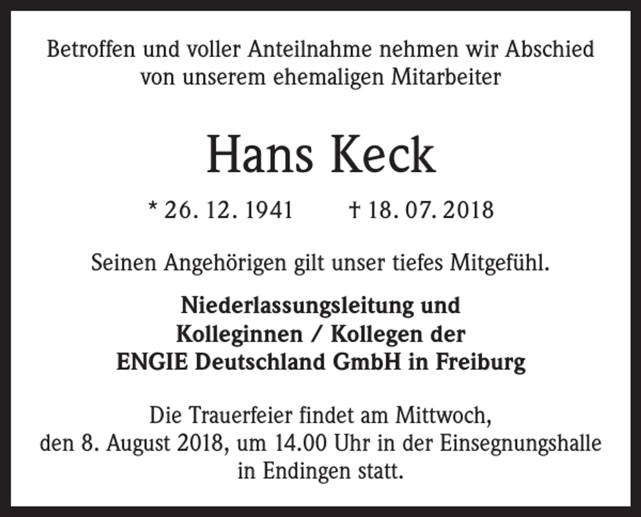 <p>Betroffen und voller Anteilnahme nehmen wir Abschied<br />von unserem ehemaligen Mitarbeiter</p><p>Hans Keck<br />* 26. 12. 1941 † 18. 07. 2018<br />Seinen Angehörigen gilt unser tiefes Mitgefühl.<br />Niederlassungsleitung und<br />Kolleginnen / Kollegen der<br />ENGIE Deutschland GmbH in Freiburg<br />Die Trauerfeier findet am Mittwoch,<br />den 8. August 2018, um 14.00 Uhr in der Einsegnungshalle<br />in Endingen statt.</p>