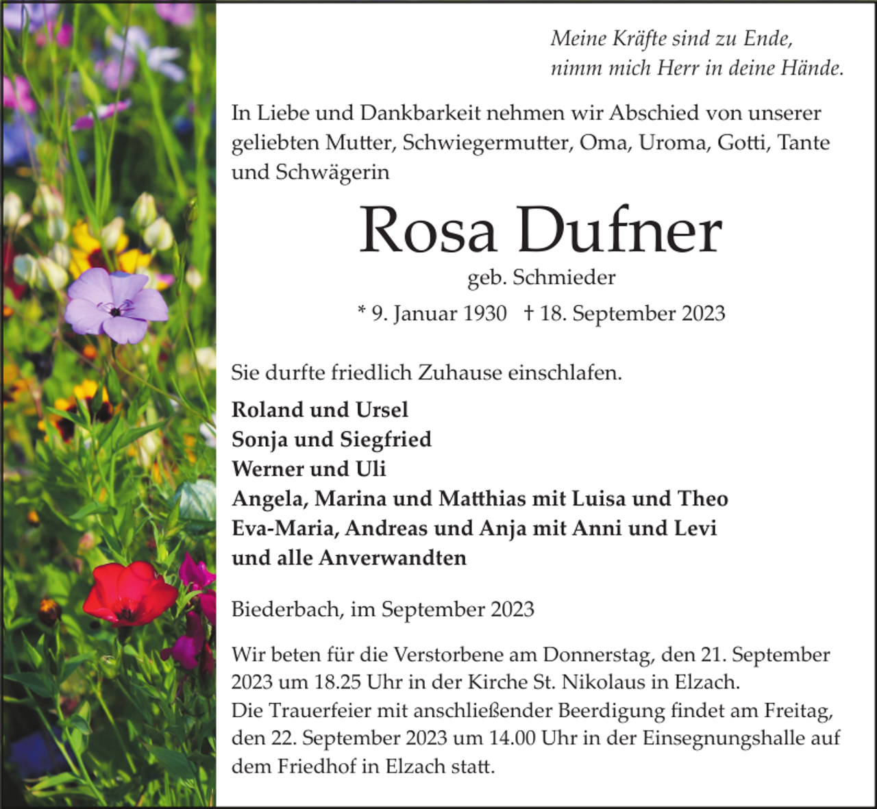 <p>Meine Kräfte sind zu Ende,<br />nimm mich Herr in deine Hände.<br />In Liebe und Dankbarkeit nehmen wir Abschied von unserer<br />geliebten Mutter, Schwiegermutter, Oma, Uroma, Gotti, Tante<br />und Schwägerin</p><p>Rosa Dufner<br />geb. Schmieder</p><p>* 9. Januar 1930 † 18. September 2023<br />Sie durfte friedlich Zuhause einschlafen.<br />Roland und Ursel<br />Sonja und Siegfried<br />Werner und Uli<br />Angela, Marina und Matthias mit Luisa und Theo<br />Eva­Maria, Andreas und Anja mit Anni und Levi<br />und alle Anverwandten<br />Biederbach, im September 2023<br />Wir beten für die Verstorbene am Donnerstag, den 21. September<br />2023 um 18.25 Uhr in der Kirche St. Nikolaus in Elzach.<br />Die Trauerfeier mit anschließender Beerdigung ﬁndet am Freitag,<br />den 22. September 2023 um 14.00 Uhr in der Einsegnungshalle auf<br />dem Friedhof in Elzach statt.</p>