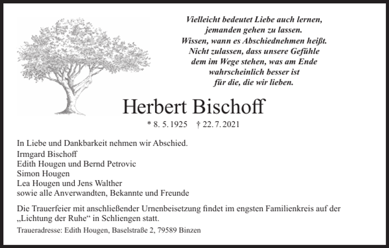 <p>Vielleicht bedeutet Liebe auch lernen,<br />jemanden gehen zu lassen.<br />Wissen, wann es Abschiednehmen heißt.<br />Nicht zulassen, dass unsere Gefühle<br />dem im Wege stehen, was am Ende<br />wahrscheinlich besser ist<br />für die, die wir lieben.</p><p>Herbert Bischoff<br />* 8. 5. 1925 † 22. 7. 2021</p><p>In Liebe und Dankbarkeit nehmen wir Abschied.<br />Irmgard Bischoff<br />Edith Hougen und Bernd Petrovic<br />Simon Hougen<br />Lea Hougen und Jens Walther<br />sowie alle Anverwandten, Bekannte und Freunde<br />Die Trauerfeier mit anschließender Urnenbeisetzung findet im engsten Familienkreis auf der<br />„Lichtung der Ruhe“ in Schliengen statt.<br />Traueradresse: Edith Hougen, Baselstraße 2, 79589 Binzen</p>