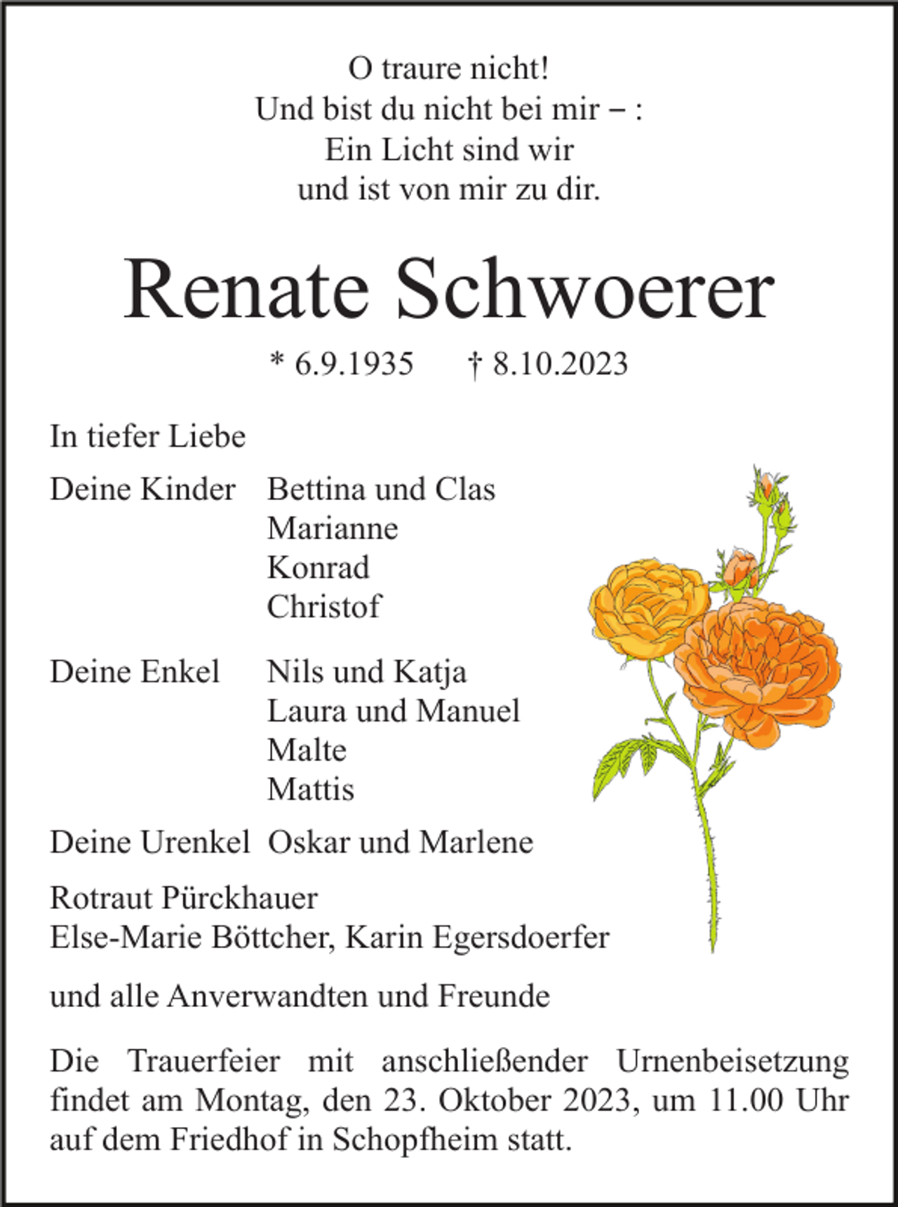 <p>O traure nicht!<br />Und bist du nicht bei mir ‒ :<br />Ein Licht sind wir<br />und ist von mir zu dir.</p><p>Renate Schwoerer<br />* 6.9.1935</p><p>† 8.10.2023</p><p>In tiefer Liebe<br />Deine Kinder Bettina und Clas<br />Marianne<br />Konrad<br />Christof<br />Deine Enkel</p><p>Nils und Katja<br />Laura und Manuel<br />Malte<br />Mattis</p><p>Deine Urenkel Oskar und Marlene<br />Rotraut Pürckhauer<br />Else-Marie Böttcher, Karin Egersdoerfer<br />und alle Anverwandten und Freunde<br />Die Trauerfeier mit anschließender Urnenbeisetzung<br />findet am Montag, den 23. Oktober 2023, um 11.00 Uhr<br />auf dem Friedhof in Schopfheim statt.</p>