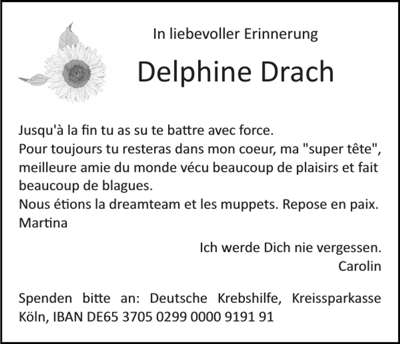 <p>In liebevoller Erinnerung</p><p>Delphine Drach<br />Jusqu'à la ﬁn tu as su te ba�re avec force.<br />Pour toujours tu resteras dans mon coeur, ma "super tête",<br />meilleure amie du monde vécu beaucoup de plaisirs et fait<br />beaucoup de blagues.<br />Nous é�ons la dreamteam et les muppets. Repose en paix.<br />Mar�na<br />Ich werde Dich nie vergessen.<br />Carolin<br />Spenden bi�e an: Deutsche Krebshilfe, Kreissparkasse<br />Köln, IBAN DE65 3705 0299 0000 91</p>
