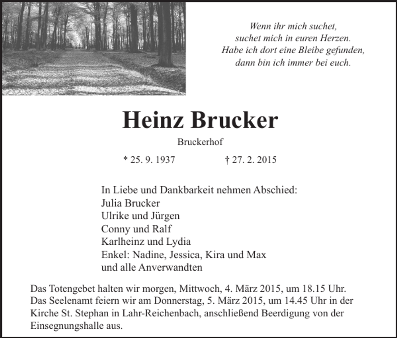 <p>Wenn ihr mich suchet,<br />suchet mich in euren Herzen.<br />Habe ich dort eine Bleibe gefunden,<br />dann bin ich immer bei euch.</p><p>Heinz Brucker<br />Bruckerhof</p><p>* 25. 9. 1937</p><p>† 27. 2. 2015</p><p>In Liebe und Dankbarkeit nehmen Abschied:<br />Julia Brucker<br />Ulrike und Jürgen<br />Conny und Ralf<br />Karlheinz und Lydia<br />Enkel: Nadine, Jessica, Kira und Max<br />und alle Anverwandten<br />Das Totengebet halten wir morgen, Mittwoch, 4. März 2015, um 18.15 Uhr.<br />Das Seelenamt feiern wir am Donnerstag, 5. März 2015, um 14.45 Uhr in der<br />Kirche St. Stephan in Lahr-Reichenbach, anschließend Beerdigung von der<br />Einsegnungshalle aus.</p>