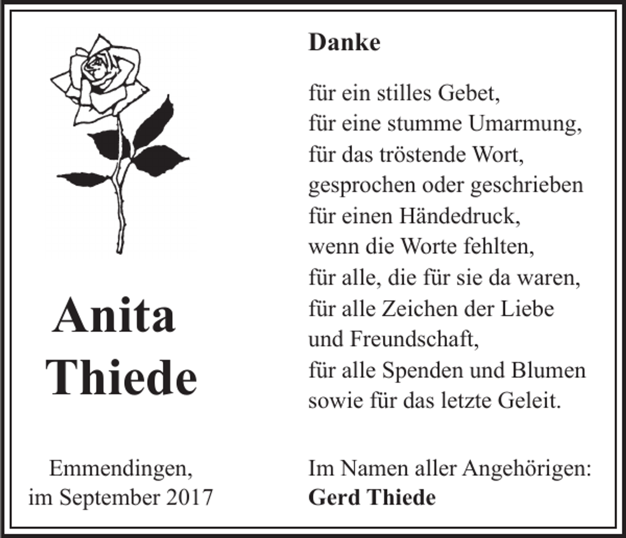 <p>D a n ke<br />Danke</p><p>A nit a<br />Anita<br />T hi e d e<br />Thiede</p><p>für<br />f ür ein<br />ei n stilles<br />still es Gebet,<br />G e b et,<br />für<br />f ür eine<br />ei n e stumme<br />st u m m e Umarmung,<br />U m ar m un g,<br />für<br />tröstende<br />f ür das<br />d as tr<br />öst e n d e Wort,<br />W ort,<br />gesprochen<br />g es pr o c h e n ooder<br />d er ggeschrieben<br />es c hri e b e n<br />für<br />f ür einen<br />ei n e n Händedruck,<br />H ä n d e dr u c k,<br />wenn<br />w e n n didie<br />e Worte<br />W ort e f fehlten,<br />e hlt e n,<br />für<br />f ür alle,<br />all e, die<br />di e ffür<br />ür sie<br />si e da<br />d a waren,<br />w are n,<br />für<br />f ür alle<br />all e Zeichen<br />Z ei c h e n der<br />d er Liebe<br />Li e b e<br />und<br />u n d Freundschaft,<br />Fr e u n ds c h aft,<br />f ür alle<br />all e Spenden<br />S p e n d e n und<br />u n d Blumen<br />Bl u me n<br />für<br />s o wi e ffür<br />ür das<br />d as lletzte<br />et zt e Geleit.<br />G el ei t.<br />sowie</p><p>EEmmendingen,<br />m m e n di n g e n,<br />iimm September<br />S e pt e m b er</p><p>Im<br />I m Namen<br />N a m e n aller<br />all er Angehörigen:<br />A n g e h örig e n:<br />Gerd<br />G e r d TThiede<br />hi e d e</p>