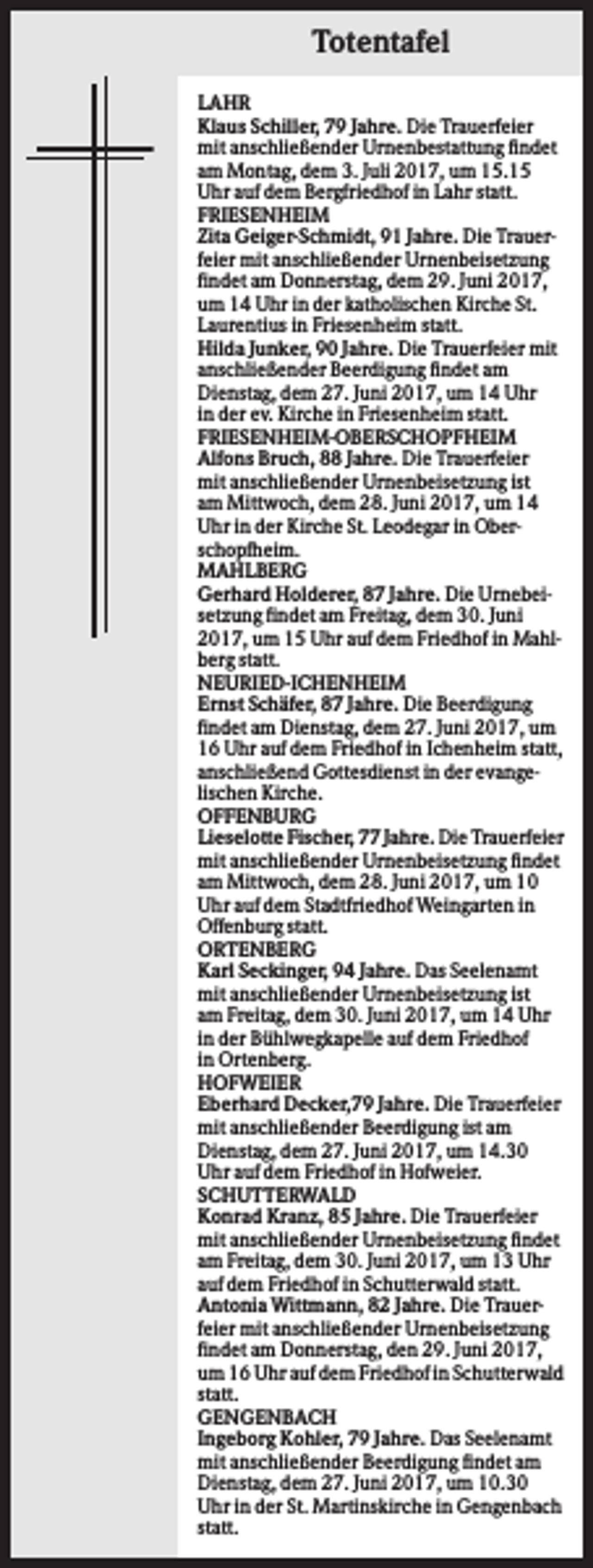 <p>Totentafel<br />LAHR<br />Klaus Schiller, 79 Jahre. Die Trauerfeier<br />mit anschließender Urnenbestattung findet<br />am Montag, dem 3. Juli 2017, um 15.15<br />Uhr auf dem Bergfriedhof in Lahr statt.<br />FRIESENHEIM<br />Zita Geiger-Schmidt, 91 Jahre. Die Trauerfeier mit anschließender Urnenbeisetzung<br />findet am Donnerstag, dem 29. Juni 2017,<br />um 14 Uhr in der katholischen Kirche St.<br />Laurentius in Friesenheim statt.<br />Hilda Junker, 90 Jahre. Die Trauerfeier mit<br />anschließender Beerdigung findet am<br />Dienstag, dem 27. Juni 2017, um 14 Uhr<br />in der ev. Kirche in Friesenheim statt.<br />FRIESENHEIM-OBERSCHOPFHEIM<br />Alfons Bruch, 88 Jahre. Die Trauerfeier<br />mit anschließender Urnenbeisetzung ist<br />am Mittwoch, dem 28. Juni 2017, um 14<br />Uhr in der Kirche St. Leodegar in Oberschopfheim.<br />MAHLBERG<br />Gerhard Holderer, 87 Jahre. Die Urnebeisetzung findet am Freitag, dem 30. Juni<br />2017, um 15 Uhr auf dem Friedhof in Mahlberg statt.<br />NEURIED-ICHENHEIM<br />Ernst Schäfer, 87 Jahre. Die Beerdigung<br />findet am Dienstag, dem 27. Juni 2017, um<br />16 Uhr auf dem Friedhof in Ichenheim statt,<br />anschließend Gottesdienst in der evangelischen Kirche.<br />OFFENBURG<br />Lieselotte Fischer, 77 Jahre. Die Trauerfeier<br />mit anschließender Urnenbeisetzung findet<br />am Mittwoch, dem 28. Juni 2017, um 10<br />Uhr auf dem Stadtfriedhof Weingarten in<br />Offenburg statt.<br />ORTENBERG<br />Karl Seckinger, 94 Jahre. Das Seelenamt<br />mit anschließender Urnenbeisetzung ist<br />am Freitag, dem 30. Juni 2017, um 14 Uhr<br />in der Bühlwegkapelle auf dem Friedhof<br />in Ortenberg.<br />HOFWEIER<br />Eberhard Decker,79 Jahre. Die Trauerfeier<br />mit anschließender Beerdigung ist am<br />Dienstag, dem 27. Juni 2017, um 14.30<br />Uhr auf dem Friedhof in Hofweier.<br />SCHUTTERWALD<br />Konrad Kranz, 85 Jahre. Die Trauerfeier<br />mit anschließender Urnenbeisetzung findet<br />am Freitag, dem 30. Juni 2017, um 13 Uhr<br />auf dem Friedhof in Schutterwald statt.<br />Antonia Wittmann, 82 Jahre. Die Trauerfeier mit anschließender Urnenbeisetzung<br />findet am Donnerstag, den 29. Juni 2017,<br />um 16 Uhr auf dem Friedhof in Schutterwald<br />statt.<br />GENGENBACH<br />Ingeborg Kohler, 79 Jahre. Das Seelenamt<br />mit anschließender Beerdigung findet am<br />Dienstag, dem 27. Juni 2017, um 10.30<br />Uhr in der St. Martinskirche in Gengenbach<br />statt.</p>