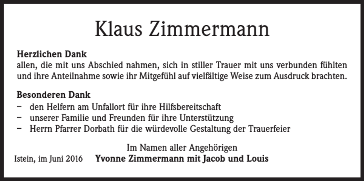 <p>Klaus Zimmermann<br />Herzlichen Dank<br />allen, die mit uns Abschied nahmen, sich in stiller Trauer mit uns verbunden fühlten<br />und ihre Anteilnahme sowie ihr Mitgefühl auf vielfältige Weise zum Ausdruck brachten.<br />Besonderen Dank<br />– den Helfern am Unfallort für ihre Hilfsbereitschaft<br />– unserer Familie und Freunden für ihre Unterstützung<br />– Herrn Pfarrer Dorbath für die würdevolle Gestaltung der Trauerfeier<br />Istein, im Juni 2016</p><p>Im Namen aller Angehörigen<br />Yvonne Zimmermann mit Jacob und Louis</p>