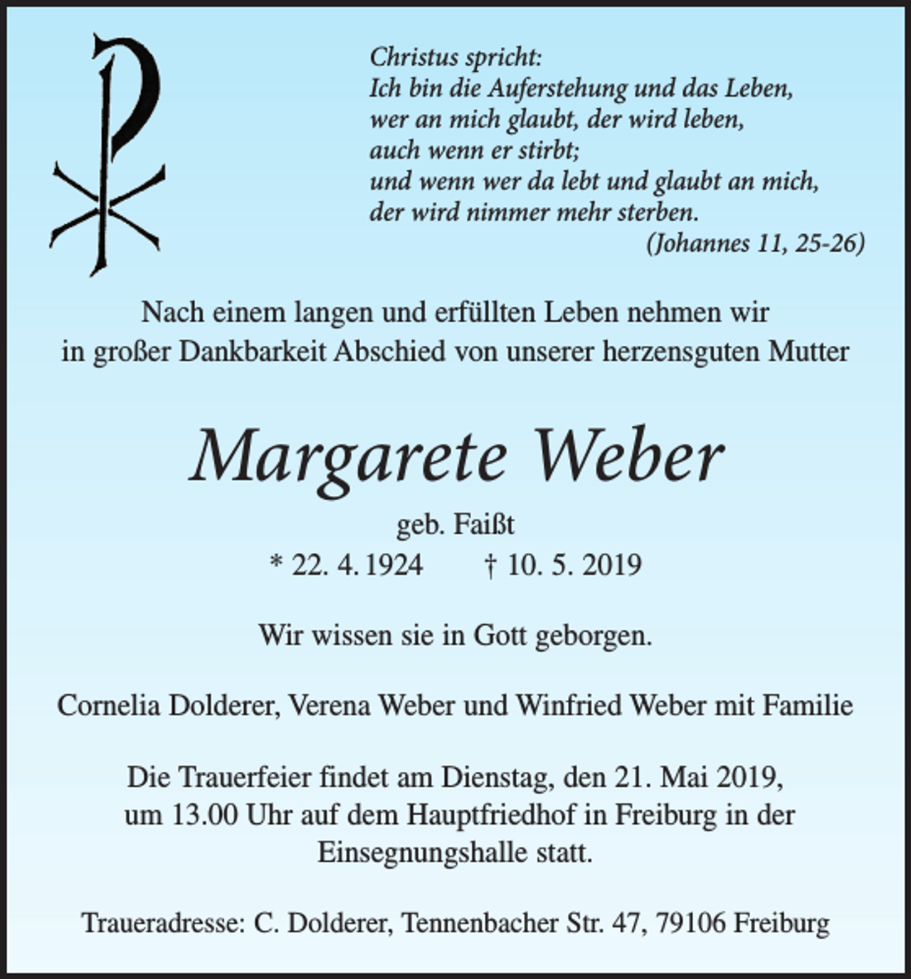 <p>Christus spricht:<br />Ich bin die Auferstehung und das Leben,<br />wer an mich glaubt, der wird leben,<br />auch wenn er stirbt;<br />und wenn wer da lebt und glaubt an mich,<br />der wird nimmer mehr sterben.</p><p>(Johannes 11, 25-26)</p><p>Nach einem langen und erfüllten Leben nehmen wir<br />in großer Dankbarkeit Abschied von unserer herzensguten Mutter</p><p>Margarete Weber<br />geb. Faißt<br />* 22. 4. 1924 † 10. 5. 2019</p><p>Wir wissen sie in Gott geborgen.<br />Cornelia Dolderer, Verena Weber und Winfried Weber mit Familie<br />Die Trauerfeier findet am Dienstag, den 21. Mai 2019,<br />um 13.00 Uhr auf dem Hauptfriedhof in Freiburg in der<br />Einsegnungshalle statt.<br />Traueradresse: C. Dolderer, Tennenbacher Str. 47, 79106 Freiburg</p>