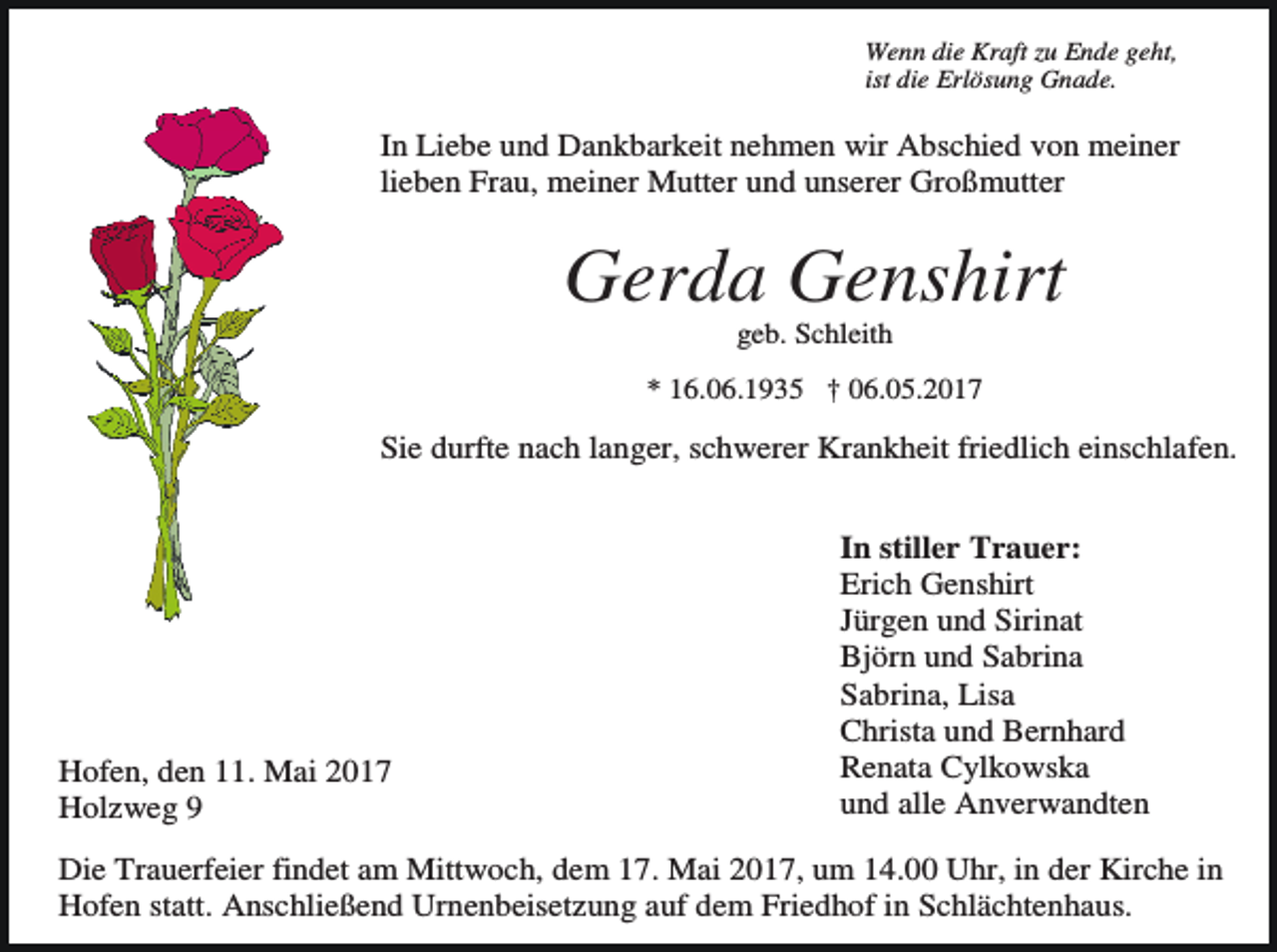 <p>Wenn die Kraft zu Ende geht,<br />ist die Erlösung Gnade.</p><p>In Liebe und Dankbarkeit nehmen wir Abschied von meiner<br />lieben Frau, meiner Mutter und unserer Großmutter</p><p>Gerda Genshirt<br />geb. Schleith<br />* 16.06.1935 † 06.05.2017</p><p>Sie durfte nach langer, schwerer Krankheit friedlich einschlafen.</p><p>Hofen, den 11. Mai 2017<br />Holzweg 9</p><p>In stiller Trauer:<br />Erich Genshirt<br />Jürgen und Sirinat<br />Björn und Sabrina<br />Sabrina, Lisa<br />Christa und Bernhard<br />Renata Cylkowska<br />und alle Anverwandten</p><p>Die Trauerfeier findet am Mittwoch, dem 17. Mai 2017, um 14.00 Uhr, in der Kirche in<br />Hofen statt. Anschließend Urnenbeisetzung auf dem Friedhof in Schlächtenhaus.</p>