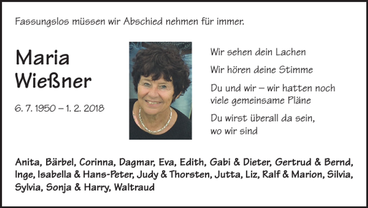 <p>Fassungslos müssen wir Abschied nehmen für immer.</p><p>Maria<br />Wießner<br />6. 7. 1950 – 1. 2. 2018</p><p>Wir sehen dein Lachen<br />Wir hören deine Stimme<br />Du und wir – wir hatten noch<br />viele gemeinsame Pläne<br />Du wirst überall da sein,<br />wo wir sind</p><p>Anita, Bärbel, Corinna, Dagmar, Eva, Edith, Gabi &amp; Dieter, Gertrud &amp; Bernd,<br />lnge, lsabella &amp; Hans-Peter, Judy &amp; Thorsten, Jutta, Liz, Ralf &amp; Marion, Silvia,<br />Sylvia, Sonja &amp; Harry, Waltraud</p>