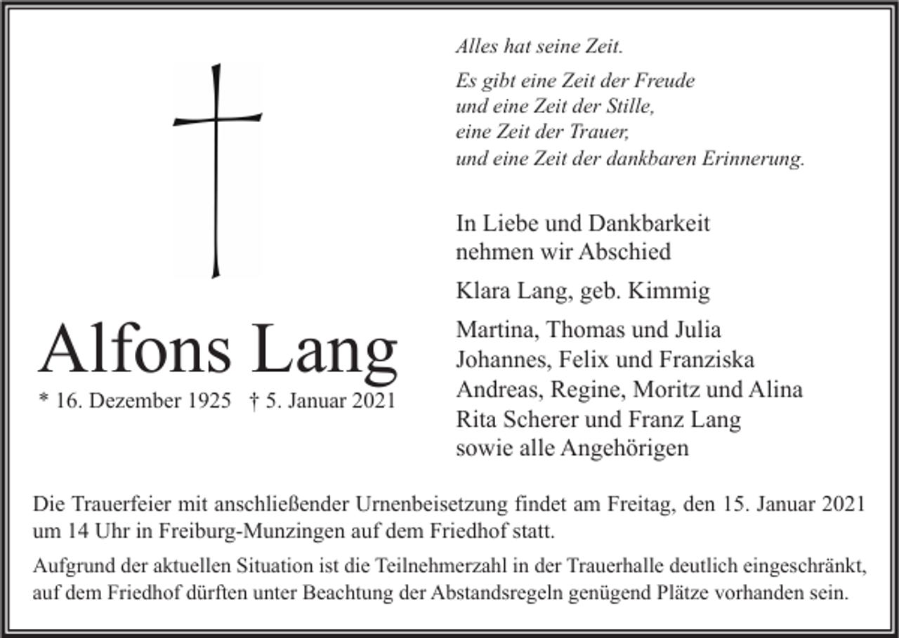 <p>Alles hat seine Zeit.<br />Es gibt eine Zeit der Freude<br />und eine Zeit der Stille,<br />eine Zeit der Trauer,<br />und eine Zeit der dankbaren Erinnerung.</p><p>In Liebe und Dankbarkeit<br />nehmen wir Abschied</p><p>Alfons Lang<br />* 16. Dezember 1925 † 5. Januar 2021</p><p>Klara Lang, geb. Kimmig<br />Martina, Thomas und Julia<br />Johannes, Felix und Franziska<br />Andreas, Regine, Moritz und Alina<br />Rita Scherer und Franz Lang<br />sowie alle Angehörigen</p><p>Die Trauerfeier mit anschließender Urnenbeisetzung findet am Freitag, den 15. Januar 2021<br />um 14 Uhr in Freiburg-Munzingen auf dem Friedhof statt.<br />Aufgrund der aktuellen Situation ist die Teilnehmerzahl in der Trauerhalle deutlich eingeschränkt,<br />auf dem Friedhof dürften unter Beachtung der Abstandsregeln genügend Plätze vorhanden sein.</p>