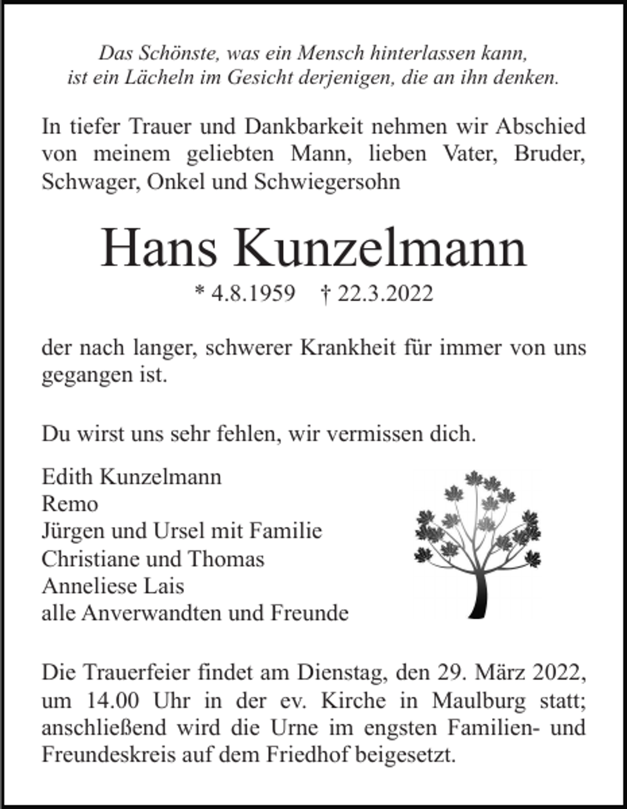 <p>Das Schönste, was ein Mensch hinterlassen kann,<br />ist ein Lächeln im Gesicht derjenigen, die an ihn denken.</p><p>In tiefer Trauer und Dankbarkeit nehmen wir Abschied<br />von meinem geliebten Mann, lieben Vater, Bruder,<br />Schwager, Onkel und Schwiegersohn</p><p>Hans Kunzelmann<br />* 4.8.1959</p><p>† 22.3.2022</p><p>der nach langer, schwerer Krankheit für immer von uns<br />gegangen ist.<br />Du wirst uns sehr fehlen, wir vermissen dich.<br />Edith Kunzelmann<br />Remo<br />Jürgen und Ursel mit Familie<br />Christiane und Thomas<br />Anneliese Lais<br />alle Anverwandten und Freunde<br />Die Trauerfeier findet am Dienstag, den 29. März 2022,<br />um 14.00 Uhr in der ev. Kirche in Maulburg statt;<br />anschließend wird die Urne im engsten Familien- und<br />Freundeskreis auf dem Friedhof beigesetzt.</p>