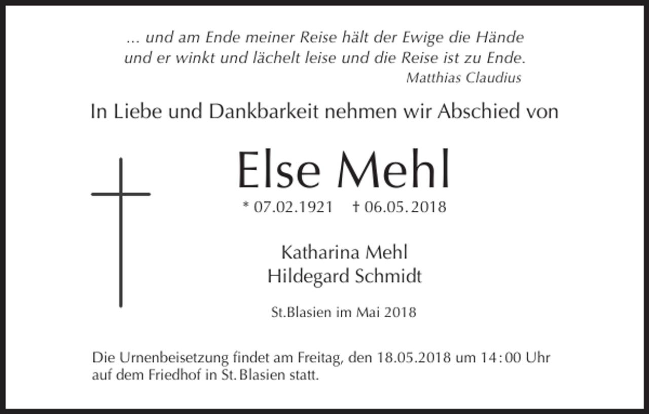 <p>... und am Ende meiner Reise hält der Ewige die Hände<br />und er winkt und lächelt leise und die Reise ist zu Ende.<br />Matthias Claudius</p><p>In Liebe und Dankbarkeit nehmen wir Abschied von</p><p>Else Mehl<br />* 07.02.1921</p><p>† 06.05. 2018</p><p>Katharina Mehl<br />Hildegard Schmidt<br />St.Blasien im Mai 2018</p><p>Die Urnenbeisetzung findet am Freitag, den 18.05.2018 um 14 : 00 Uhr<br />auf dem Friedhof in St. Blasien statt.</p>