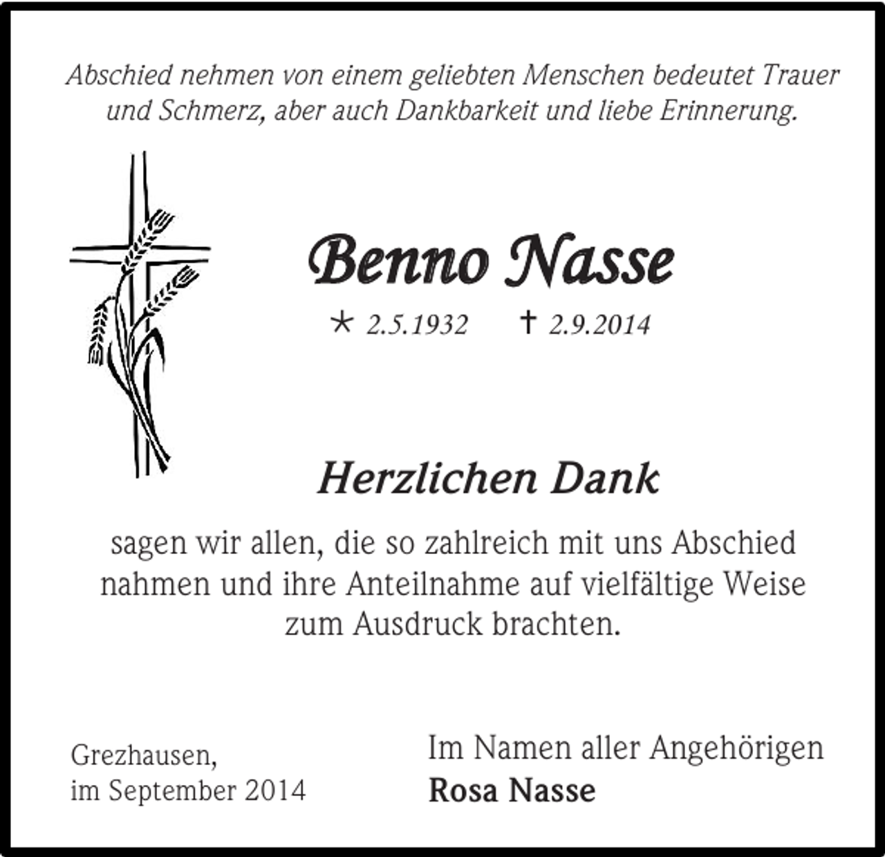 <p>Abschied nehmen von einem geliebten Menschen bedeutet Trauer<br />und Schmerz, aber auch Dankbarkeit und liebe Erinnerung.</p><p>Benno Nasse<br /> 2.5.1932</p><p> 2.9.2014</p><p>Herzlichen Dank<br />sagen wir allen, die so zahlreich mit uns Abschied<br />nahmen und ihre Anteilnahme auf vielfältige Weise<br />zum Ausdruck brachten.</p><p>Grezhausen,<br />im September 2014</p><p>Im Namen aller Angehörigen<br />Rosa Nasse</p>
