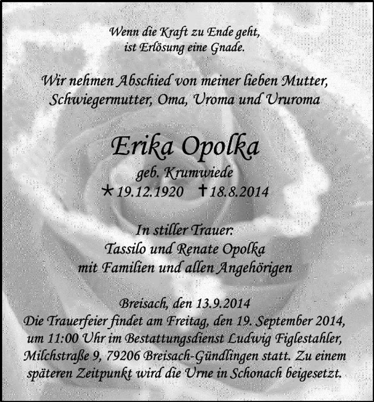 <p>Wenn die Kraft zu Ende geht,<br />ist Erlösung eine Gnade.</p><p>Wir nehmen Abschied von meiner lieben Mutter,<br />Schwiegermutter, Oma, Uroma und Ururoma</p><p>Erika Opolka</p><p>geb. Krumwiede<br />19.12.1920 18.8.2014<br />In stiller Trauer:<br />Tassilo und Renate Opolka<br />mit Familien und allen Angehörigen<br />Breisach, den 13.9.2014<br />Die Trauerfeier findet am Freitag, den 19. September 2014,<br />um 11:00 Uhr im Bestattungsdienst Ludwig Figlestahler,<br />Milchstraße 9, 79206 Breisach-Gündlingen statt. Zu einem<br />späteren Zeitpunkt wird die Urne in Schonach beigesetzt.</p>