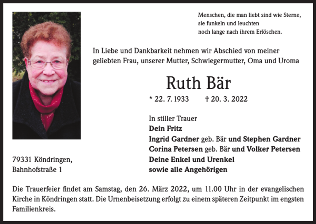 <p>Menschen, die man liebt sind wie Sterne,<br />sie funkeln und leuchten<br />noch lange nach ihrem Erlöschen.</p><p>In Liebe und Dankbarkeit nehmen wir Abschied von meiner<br />geliebten Frau, unserer Mutter, Schwiegermutter, Oma und Uroma</p><p>Ruth Bär<br />* 22. 7. 1933 † 20. 3. 2022</p><p>79331 Köndringen,<br />Bahnhofstraße 1</p><p>In stiller Trauer<br />Dein Fritz<br />Ingrid Gardner geb. Bär und Stephen Gardner<br />Corina Petersen geb. Bär und Volker Petersen<br />Deine Enkel und Urenkel<br />sowie alle Angehörigen</p><p>Die Trauerfeier findet am Samstag, den 26. März 2022, um 11.00 Uhr in der evangelischen<br />Kirche in Köndringen statt. Die Urnenbeisetzung erfolgt zu einem späteren Zeitpunkt im engsten<br />Familienkreis.</p>