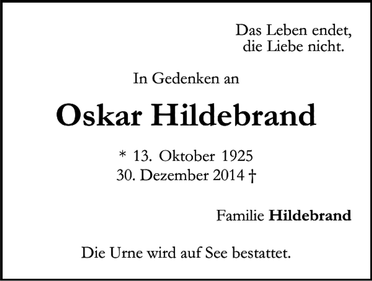 <p>Das Leben endet,<br />die Liebe nicht.<br />In Gedenken an</p><p>Oskar Hildebrand<br />* 13. Oktober 1925<br />30. Dezember 2014 †<br />Familie Hildebrand<br />Die Urne wird auf See bestattet.</p>