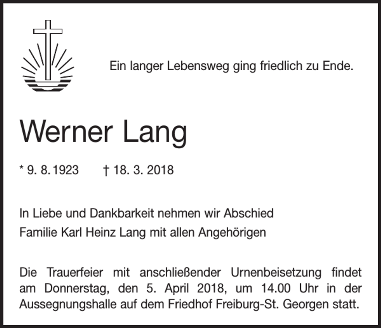 <p>Ein langer Lebensweg ging friedlich zu Ende.</p><p>Werner Lang<br />* 9. 8. 1923 † 18. 3. 2018<br />In Liebe und Dankbarkeit nehmen wir Abschied<br />Familie Karl Heinz Lang mit allen Angehörigen<br />Die Trauerfeier mit anschließender Urnenbeisetzung findet<br />am Donnerstag, den 5. April 2018, um 14.00 Uhr in der<br />Aussegnungs­halle auf dem Friedhof Freiburg-St. Georgen statt.</p>