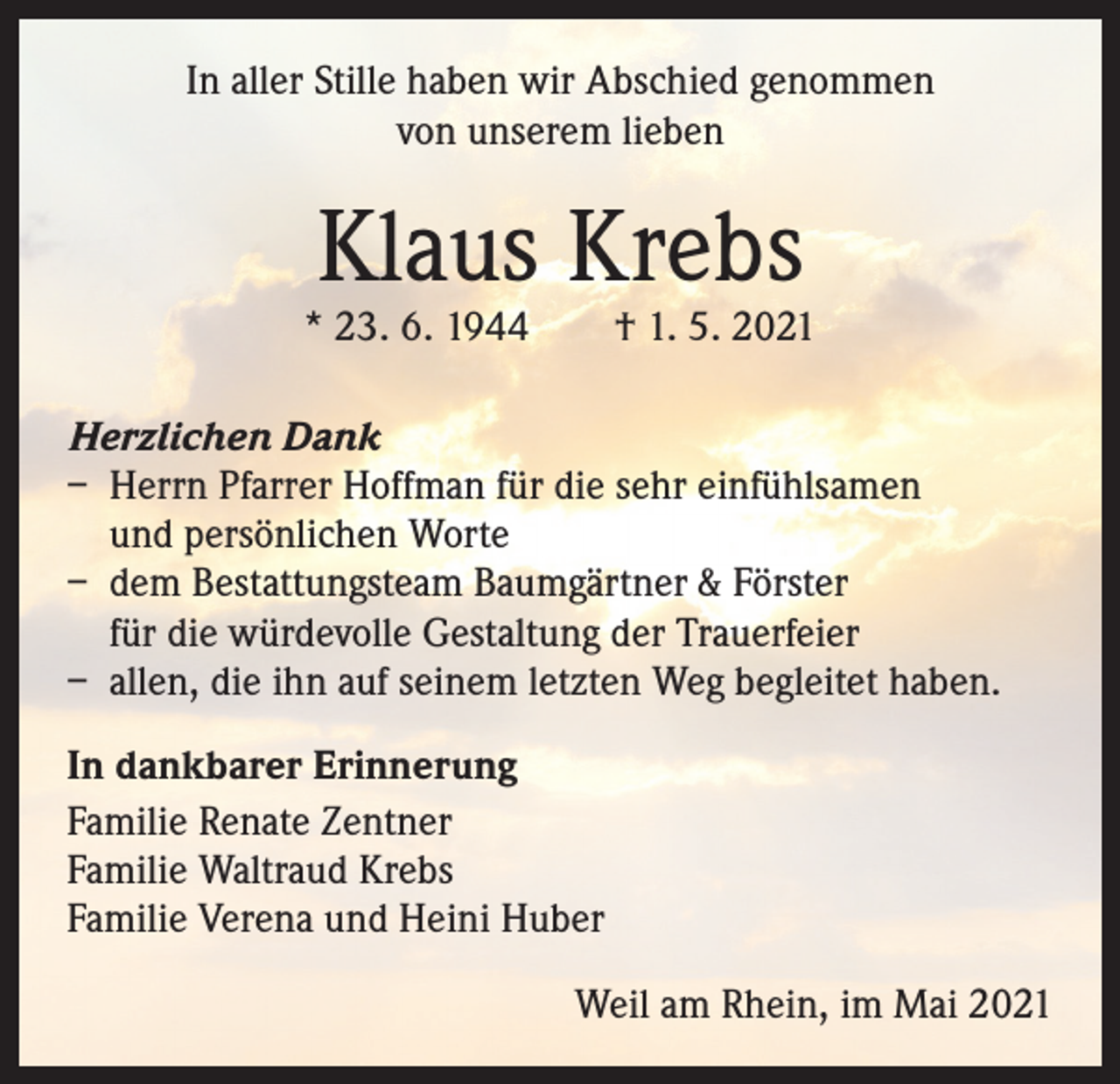 <p>In aller Stille haben wir Abschied genommen<br />von unserem lieben</p><p>Klaus Krebs</p><p>* 23. 6. 1944 † 1. 5. 2021<br />Herzlichen Dank<br />– Herrn Pfarrer Hoffman für die sehr einfühlsamen<br />und persönlichen Worte<br />– dem Bestattungsteam Baumgärtner &amp; Förster<br />für die würdevolle Gestaltung der Trauerfeier<br />– allen, die ihn auf seinem letzten Weg begleitet haben.<br />In dankbarer Erinnerung<br />Familie Renate Zentner<br />Familie Waltraud Krebs<br />Familie Verena und Heini Huber</p><p>Weil am Rhein, im Mai 2021</p>