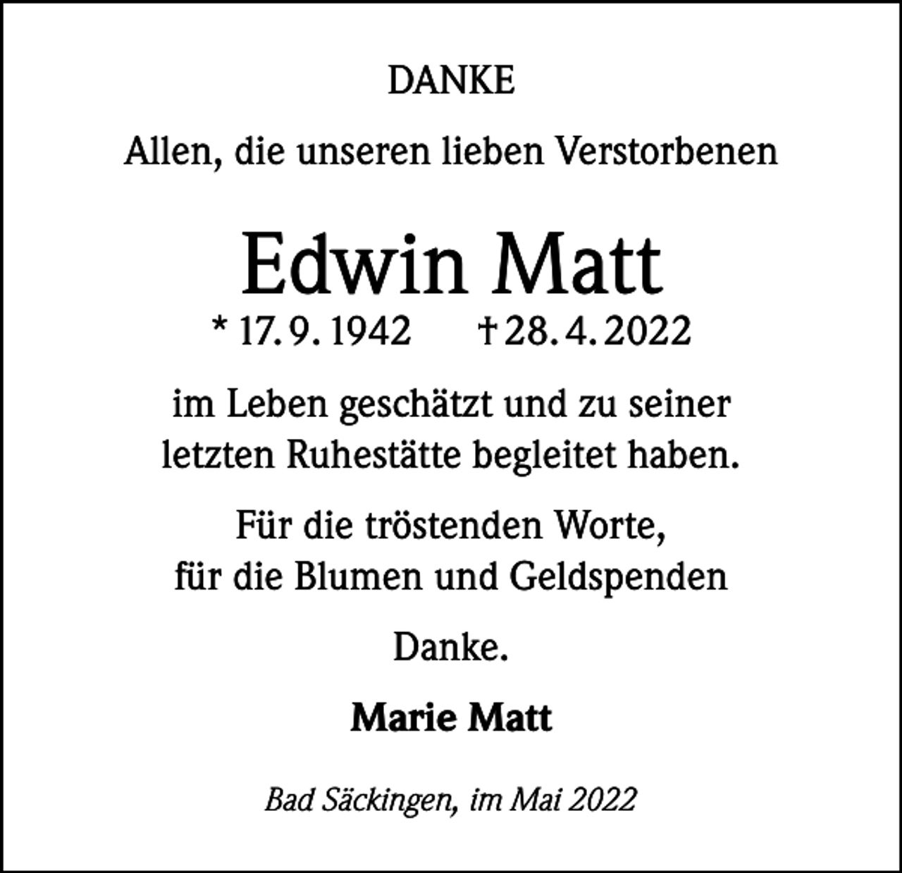 <p>DANKE<br />Allen, die unseren lieben Verstorbenen</p><p>Edwin Matt</p><p>* 17. 9. 1942</p><p>† 28. 4. 2022</p><p>im Leben geschätzt und zu seiner<br />letzten Ruhestätte begleitet haben.<br />Für die tröstenden Worte,<br />für die Blumen und Geldspenden<br />Danke.<br />Marie Matt<br />Bad Säckingen, im Mai 2022</p>