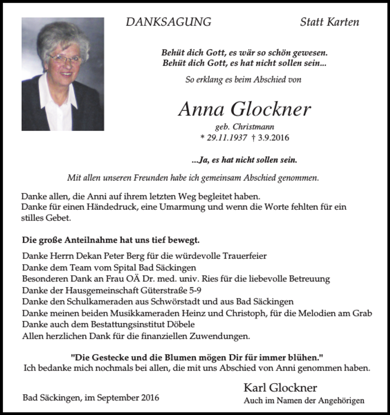 <p>DANKSAGUNG</p><p>Statt Karten</p><p>Behüt dich Gott, es wär so schön gewesen.<br />Behüt dich Gott, es hat nicht sollen sein...<br />So erklang es beim Abschied von</p><p>Anna Glockner<br />geb. Christmann<br />* 29.11.1937 † 3.9.2016<br />...Ja, es hat nicht sollen sein.<br />Mit allen unseren Freunden habe ich gemeinsam Abschied genommen.<br />Danke allen, die Anni auf ihrem letzten Weg begleitet haben.<br />Danke für einen Händedruck, eine Umarmung und wenn die Worte fehlten für ein<br />stilles Gebet.<br />Die große Anteilnahme hat uns tief bewegt.<br />Danke Herrn Dekan Peter Berg für die würdevolle Trauerfeier<br />Danke dem Team vom Spital Bad Säckingen<br />Besonderen Dank an Frau OÄ Dr. med. univ. Ries für die liebevolle Betreuung<br />Danke der Hausgemeinschaft Güterstraße 5-9<br />Danke den Schulkameraden aus Schwörstadt und aus Bad Säckingen<br />Danke meinen beiden Musikkameraden Heinz und Christoph, für die Melodien am Grab<br />Danke auch dem Bestattungsinstitut Döbele<br />Allen herzlichen Dank für die finanziellen Zuwendungen.<br />"Die Gestecke und die Blumen mögen Dir für immer blühen."<br />Ich bedanke mich nochmals bei allen, die mit uns Abschied von Anni genommen haben.<br />Bad Säckingen, im September 2016</p><p>Karl Glockner<br />Auch im Namen der Angehörigen</p>