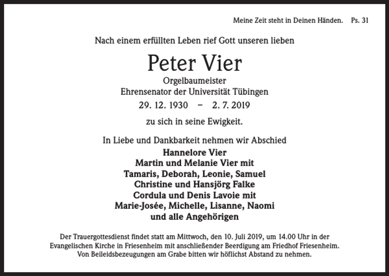 <p>Meine Zeit steht in Deinen Händen. Ps. 31</p><p>Nach einem erfüllten Leben rief Gott unseren lieben</p><p>Peter Vier</p><p>Orgelbaumeister<br />Ehrensenator der Universität Tübingen<br />29. 12. 1930 – 2. 7. 2019<br />zu sich in seine Ewigkeit.<br />In Liebe und Dankbarkeit nehmen wir Abschied<br />Hannelore Vier<br />Martin und Melanie Vier mit<br />Tamaris, Deborah, Leonie, Samuel<br />Christine und Hansjörg Falke<br />Cordula und Denis Lavoie mit<br />Marie-Josée, Michelle, Lisanne, Naomi<br />und alle Angehörigen<br />Der Trauergottesdienst findet statt am Mittwoch, den 10. Juli 2019, um 14.00 Uhr in der ­<br />Evangelischen Kirche in Friesenheim mit anschließender Beerdigung am Friedhof Friesenheim.<br />Von Beileidsbezeugungen am Grabe bitten wir höflichst Abstand zu nehmen.</p>