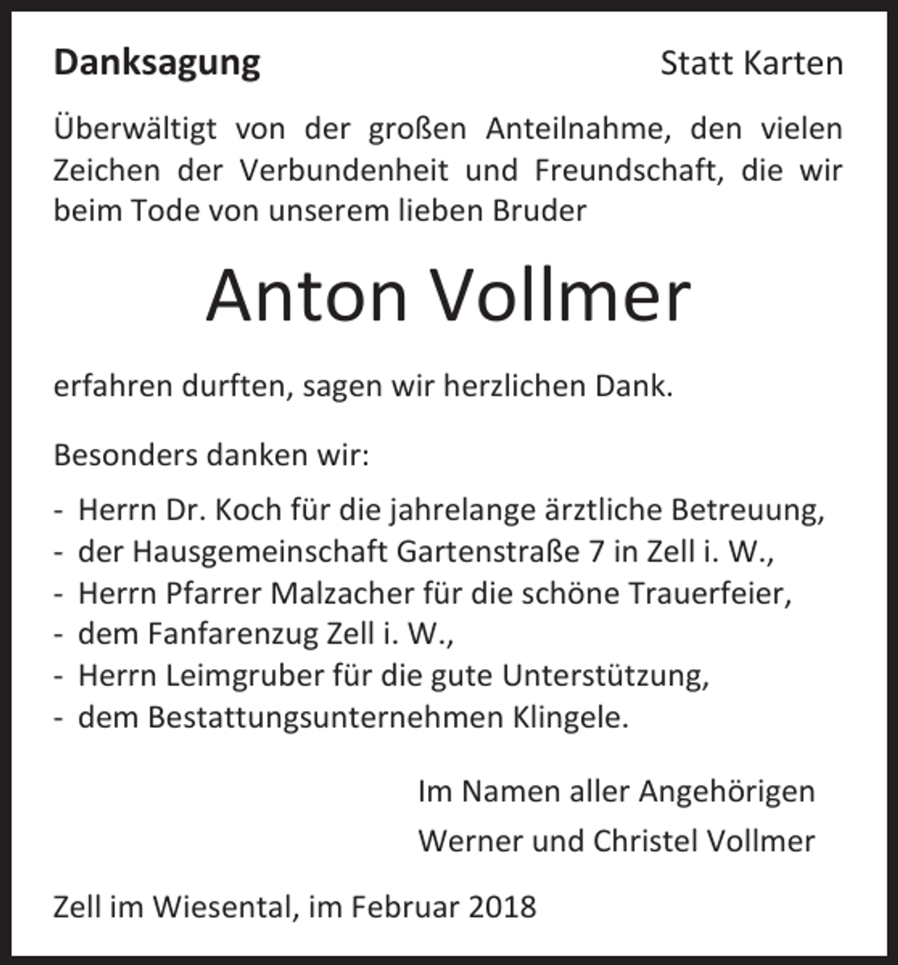 <p>Danksagung</p><p>Statt Karten</p><p>Überwältigt von der großen Anteilnahme, den vielen<br />Zeichen der Verbundenheit und Freundschaft, die wir<br />beim Tode von unserem lieben Bruder</p><p>Anton Vollmer<br />erfahren durften, sagen wir herzlichen Dank.<br />Besonders danken wir:<br />-</p><p>Herrn Dr. Koch für die jahrelange ärztliche Betreuung,<br />der Hausgemeinschaft Gartenstraße 7 in Zell i. W.,<br />Herrn Pfarrer Malzacher für die schöne Trauerfeier,<br />dem Fanfarenzug Zell i. W.,<br />Herrn Leimgruber für die gute Unterstützung,<br />dem Bestattungsunternehmen Klingele.<br />Im Namen aller Angehörigen<br />Werner und Christel Vollmer</p><p>Zell im Wiesental, im Februar 2018</p>