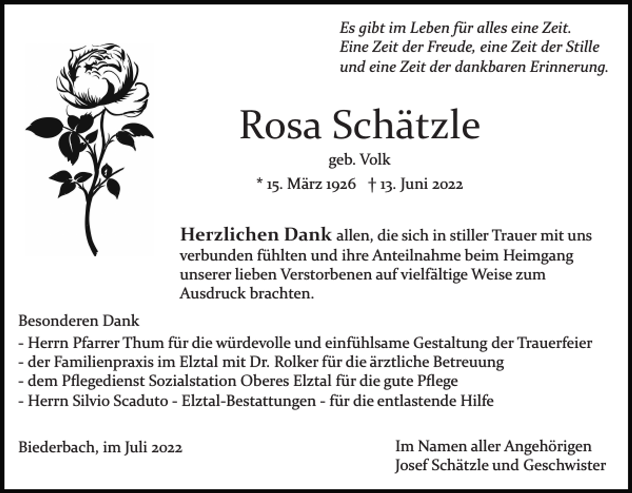 <p>Es gibt im Leben für alles eine Zeit.<br />Eine Zeit der Freude, eine Zeit der Stille<br />und eine Zeit der dankbaren Erinnerung.</p><p>Rosa Schätzle<br />geb. Volk<br />* 15. März 1926 † 13. Juni 2022</p><p>Herzlichen Dank allen, die sich in stiller Trauer mit uns<br />verbunden fühlten und ihre Anteilnahme beim Heimgang<br />unserer lieben Verstorbenen auf vielfältige Weise zum<br />Ausdruck brachten.<br />Besonderen Dank<br />­ Herrn Pfarrer Thum für die würdevolle und einfühlsame Gestaltung der Trauerfeier<br />­ der Familienpraxis im Elztal mit Dr. Rolker für die ärztliche Betreuung<br />­ dem Pﬂegedienst Sozialstation Oberes Elztal für die gute Pﬂege<br />­ Herrn Silvio Scaduto ­ Elztal­Bestattungen ­ für die entlastende Hilfe<br />Biederbach, im Juli 2022</p><p>Im Namen aller Angehörigen<br />Josef Schätzle und Geschwister</p>