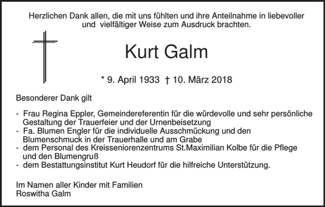 <p>Herzlichen Dank allen, die mit uns fühlten und ihre Anteilnahme in liebevoller<br />und vielfältiger Weise zum Ausdruck brachten.</p><p>Kurt Galm<br />* 9. April 1933 † 10. März 2018<br />Besonderer Dank gilt<br />- Frau Regina Eppler, Gemeindereferentin für die würdevolle und sehr persönliche<br />Gestaltung der Trauerfeier und der Urnenbeisetzung<br />- Fa. Blumen Engler für die individuelle Ausschmückung und den<br />Blumenschmuck in der Trauerhalle und am Grabe<br />- dem Personal des Kreisseniorenzentrums St.Maximilian Kolbe für die Pflege<br />und den Blumengruß<br />- dem Bestattungsinstitut Kurt Heudorf für die hilfreiche Unterstützung.<br />Im Namen aller Kinder mit Familien<br />Roswitha Galm</p>