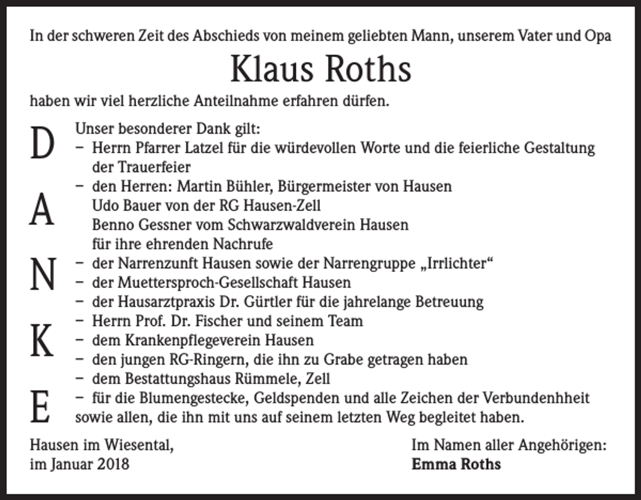 <p>In der schweren Zeit des Abschieds von meinem geliebten Mann, unserem Vater und Opa</p><p>Klaus Roths</p><p>haben wir viel herzliche Anteilnahme erfahren dürfen.</p><p>D<br />A<br />N<br />K<br />E</p><p>Unser besonderer Dank gilt:<br />– Herrn Pfarrer Latzel für die würdevollen Worte und die feierliche Gestaltung<br />der Trauerfeier<br />– den Herren: Martin Bühler, Bürgermeister von Hausen<br />Udo Bauer von der RG Hausen-Zell<br />Benno Gessner vom Schwarzwaldverein Hausen<br />für ihre ehrenden Nachrufe<br />– der Narrenzunft Hausen sowie der Narrengruppe „Irrlichter“<br />– der Muettersproch-Gesellschaft Hausen<br />– der Hausarztpraxis Dr. Gürtler für die jahrelange Betreuung<br />– Herrn Prof. Dr. Fischer und seinem Team<br />– dem Krankenpflegeverein Hausen<br />– den jungen RG-Ringern, die ihn zu Grabe getragen haben<br />– dem Bestattungshaus Rümmele, Zell<br />– für die Blumengestecke, Geldspenden und alle Zeichen der Verbundenhheit<br />sowie allen, die ihn mit uns auf seinem letzten Weg begleitet haben.</p><p>Hausen im Wiesental,<br />im Januar 2018</p><p>Im Namen aller Angehörigen:<br />Emma Roths</p>