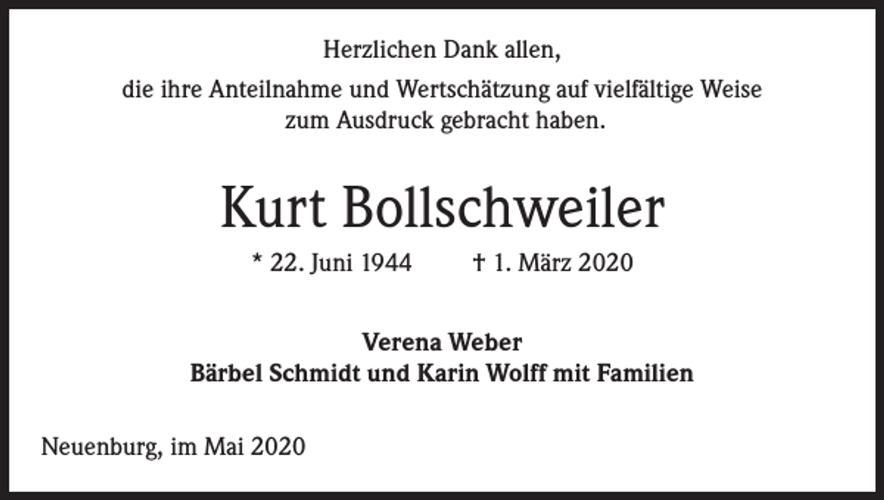 <p>Herzlichen Dank allen,<br />die ihre Anteilnahme und Wertschätzung auf vielfältige Weise<br />zum Ausdruck gebracht haben.</p><p>Kurt Bollschweiler<br />* 22. Juni 1944</p><p>† 1. März 2020</p><p>Verena Weber<br />Bärbel Schmidt und Karin Wolff mit Familien<br />Neuenburg, im Mai 2020</p>