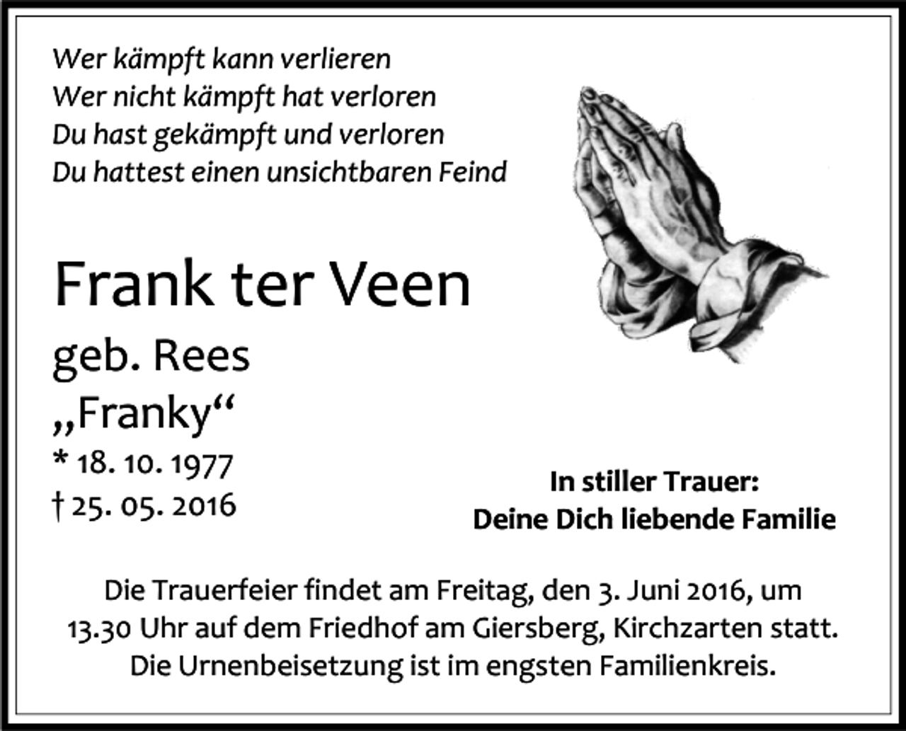 <p>Wer kämpft kann verlieren<br />Wer nicht kämpft hat verloren<br />Du hast gekämpft und verloren<br />Du hattest einen unsichtbaren Feind</p><p>Frank ter Veen<br />geb. Rees<br />„Franky“<br />* 18. 10. 1977<br />† 25. 05. 2016</p><p>In stiller Trauer:<br />Deine Dich liebende Familie</p><p>Die Trauerfeier findet am Freitag, den 3. Juni 2016, um<br />13.30 Uhr auf dem Friedhof am Giersberg, Kirchzarten statt.<br />Die Urnenbeisetzung ist im engsten Familienkreis.</p>