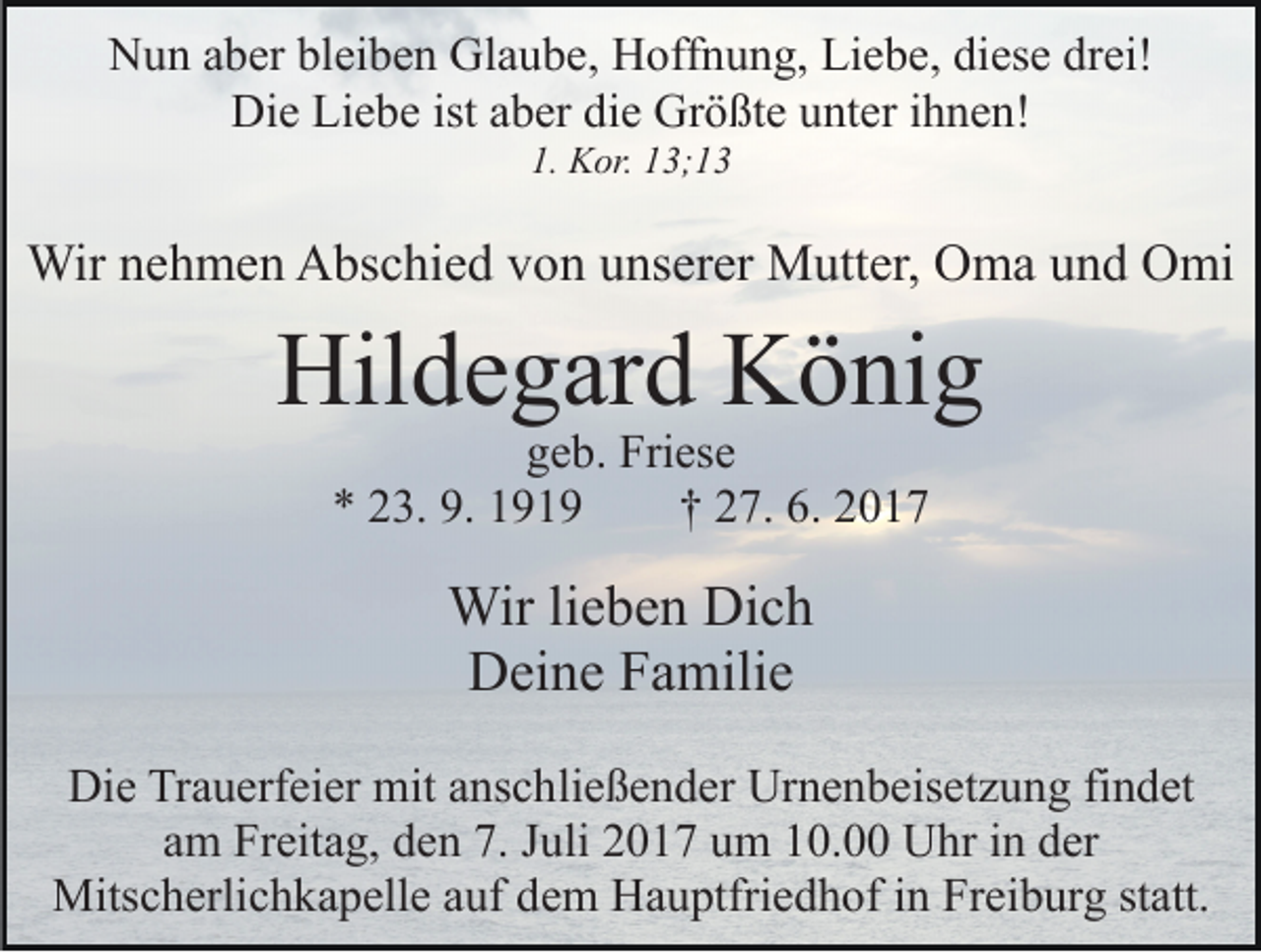 <p>Glaube,<br />NNun<br />u n aaber<br />b er blbleiben<br />ei b e n Gl<br />a u b e , Hoffnung,<br />H off n u n g, Liebe,<br />Li e b e, diese<br />di es e drei!<br />dr ei!<br />Die<br />istaaber<br />Größte<br />Di<br />e LiLiebe<br />e b e ist<br />b er didie<br />e Gr<br />ö ßt e uunter<br />nt er iihnen!<br />h n e n!<br />1.<br />1. Kor.<br />K or. 113;1; 1 3</p><p>Wir<br />h m e n AAbschied<br />bs c hi e d v von<br />o n uunserer<br />ns er er Mutter,<br />M utt er, Oma<br />O m a uund<br />n d Omi<br />O mi<br />Wirn enehmen</p><p>Hildegard<br />Hil<br />d e g ar d KKönig<br />ö ni g<br />ggeb.<br />e b. Friese<br />Fri es e<br />** 223.<br />3. 9.<br />9. 11<br />†† 227.<br />7. 6.<br />6.</p><p>Wir li lieben<br />Wir<br />e b e n DiDich<br />ch<br />D ei n e FFamilie<br />a mili e<br />Deine<br />Die<br />Di<br />e TrTrauerfeier<br />a u erf ei er mit<br />mit aanschließender<br />ns c h li e ß e n d er Urnenbeisetzung<br />Ur n e n b eis et z u ng fifindet<br />n d et<br />aamm Freitag,<br />Fr eit a g, den<br />d e n 7.<br />7. JJuli<br />uli 2017<br />2 0 1 7 uum<br />m 110.0. Uhr<br />U hr iin<br />n dder<br />er<br />Mitscherlichkapelle<br />Mits<br />c h erli c h k a p ell e a auf<br />uf d dem<br />e m Hauptfriedhof<br />H a u ptfri e d h of iinn Freiburg<br />Fr ei b ur g ststatt.<br />att.</p>