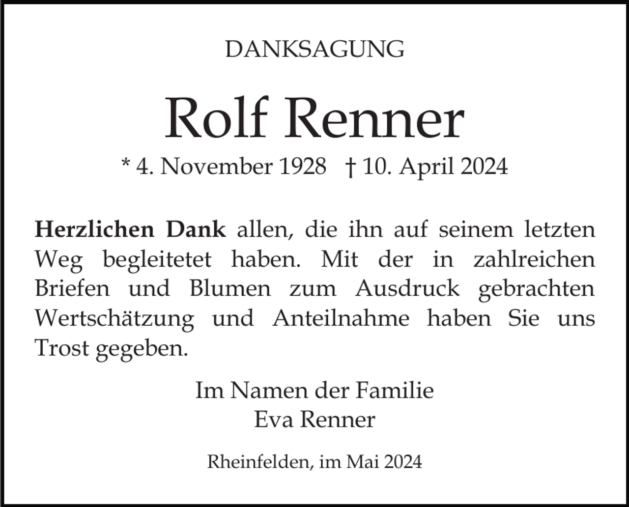 <p>DANKSAGUNG</p><p>Rolf Renner</p><p>* 4. November 1928 † 10. April 2024<br />Herzlichen Dank allen, die ihn auf seinem letzten<br />Weg begleitetet haben. Mit der in zahlreichen<br />Briefen und Blumen zum Ausdruck gebrachten<br />Wertschätzung und Anteilnahme haben Sie uns<br />Trost gegeben.<br />Im Namen der Familie<br />Eva Renner<br />Rheinfelden, im Mai 2024</p>