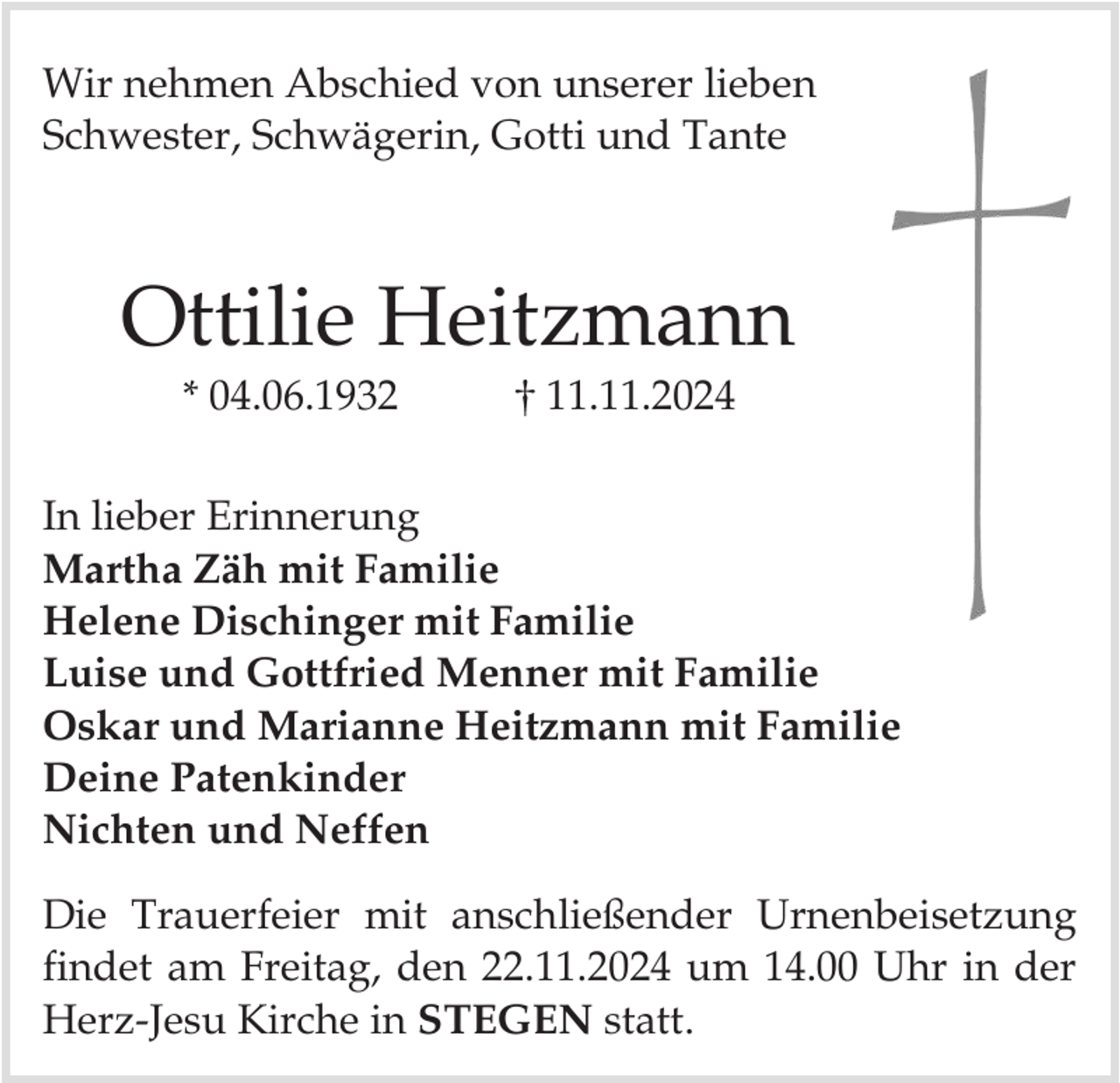 <p>Wir nehmen Abschied von unserer lieben<br />Schwester, Schwägerin, Gotti und Tante</p><p>Ottilie Heitzmann<br />* 04.06.1932</p><p>11.11.2024</p><p>In lieber Erinnerung<br />Martha Zäh mit Familie<br />Helene Dischinger mit Familie<br />Luise und Gottfried Menner mit Familie<br />Oskar und Marianne Heitzmann mit Familie<br />Deine Patenkinder<br />Nichten und Neffen</p><p>Die Trauerfeier mit anschließender Urnenbeisetzung<br />findet am Freitag, den 22.11.2024 um 14.00 Uhr in der<br />Herz-Jesu Kirche in STEGEN statt.</p>
