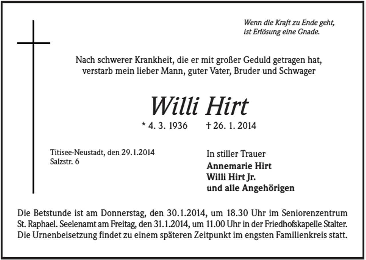 <p>Wenn die Kraft zu Ende geht,<br />ist Erlösung eine Gnade.</p><p>Nach schwerer Krankheit, die er mit großer Geduld getragen hat,<br />verstarb mein lieber Mann, guter Vater, Bruder und Schwager</p><p>Willi Hirt<br />* 4. 3. 1936<br />Titisee-Neustadt, den 29.1.2014<br />Salzstr. 6</p><p>† 26. 1. 2014<br />In stiller Trauer<br />Annemarie Hirt<br />Willi Hirt Jr.<br />und alle Angehörigen</p><p>Die Betstunde ist am Donnerstag, den 30.1.2014, um 18.30 Uhr im Seniorenzentrum<br />St. Raphael. Seelenamt am Freitag, den 31.1.2014, um 11.00 Uhr in der Friedhofskapelle Stalter.<br />Die Urnenbeisetzung findet zu einem späteren Zeitpunkt im engsten Familienkreis statt.</p>