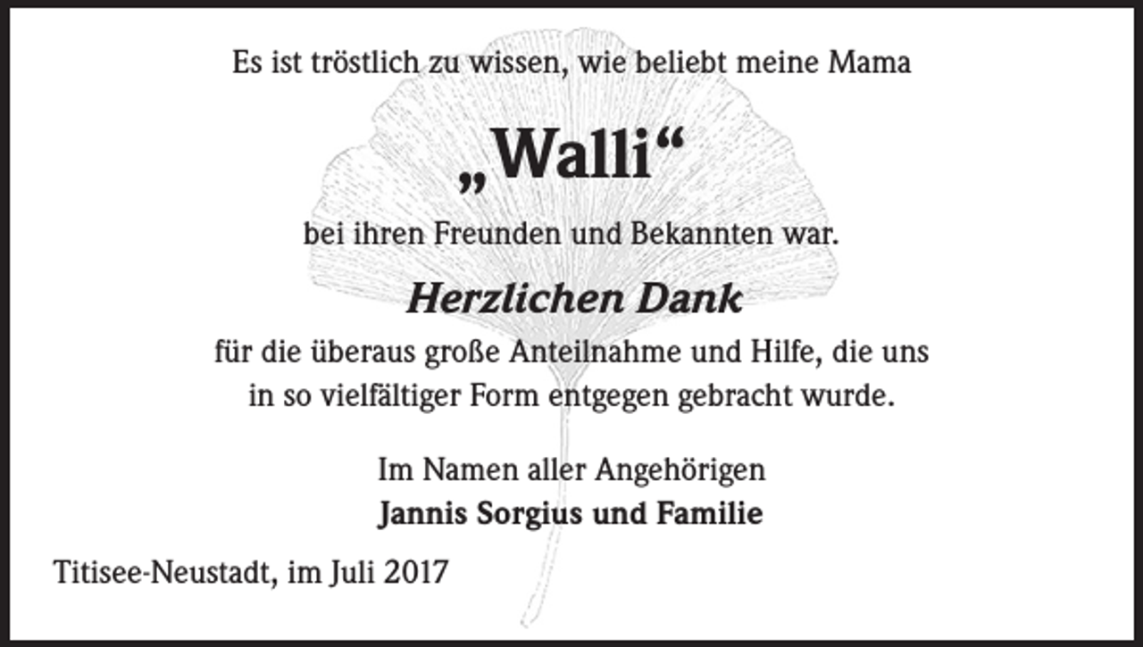 <p>Es ist tröstlich zu wissen, wie beliebt meine Mama</p><p>„Walli“<br />bei ihren Freunden und Bekannten war.</p><p>Herzlichen Dank<br />für die überaus große Anteilnahme und Hilfe, die uns<br />in so vielfältiger Form entgegen gebracht wurde.<br />Im Namen aller Angehörigen<br />Jannis Sorgius und Familie<br />Titisee-Neustadt, im Juli 2017</p>
