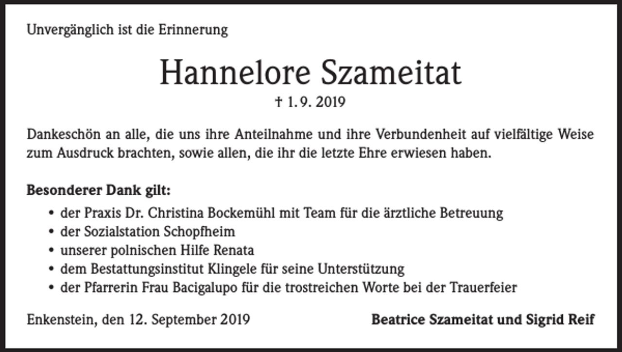 <p>Unvergänglich ist die Erinnerung</p><p>Hannelore Szameitat<br />† 1. 9. 2019</p><p>Dankeschön an alle, die uns ihre Anteilnahme und ihre Verbundenheit auf vielfältige Weise<br />zum Ausdruck brachten, sowie allen, die ihr die letzte Ehre erwiesen haben.<br />Besonderer Dank gilt:<br />• der Praxis Dr. Christina Bockemühl mit Team für die ärztliche Betreuung<br />• der Sozialstation Schopfheim<br />• unserer polnischen Hilfe Renata<br />• dem Bestattungsinstitut Klingele für seine Unterstützung<br />• der Pfarrerin Frau Bacigalupo für die trostreichen Worte bei der Trauerfeier<br />Enkenstein, den 12. September 2019</p><p>Beatrice Szameitat und Sigrid Reif</p>
