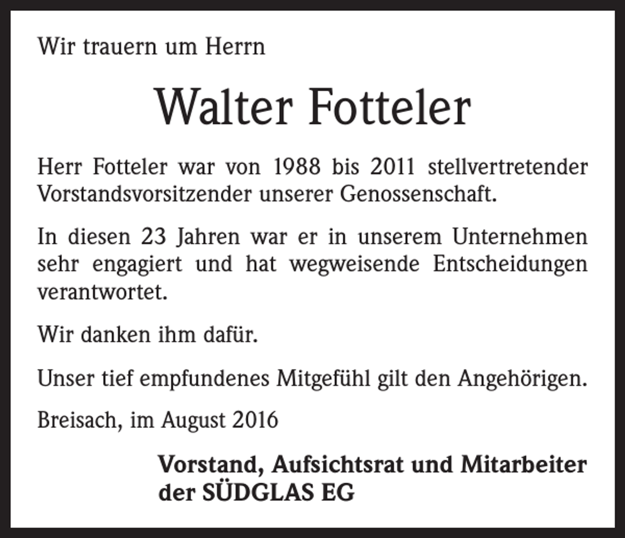 <p>Wir trauern um Herrn</p><p>Walter Fotteler<br />Herr Fotteler war von 1988 bis 2011 stellvertretender<br />­Vorstandsvorsitzender unserer Genossenschaft.<br />In diesen 23 Jahren war er in unserem Unternehmen­<br />sehr engagiert und hat wegweisende Entscheidungen<br />verantwortet.<br />Wir danken ihm dafür.<br />Unser tief empfundenes Mitgefühl gilt den Angehörigen.<br />Breisach, im August 2016</p><p>Vorstand, Aufsichtsrat und Mitarbeiter<br />der SÜDGLAS EG</p>