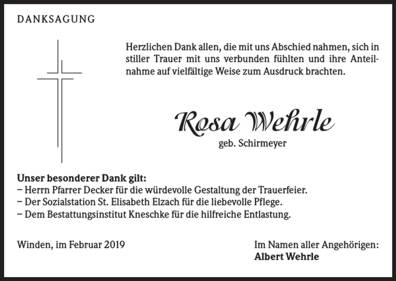 <p>DAN KS AGUN G<br />Herzlichen Dank allen, die mit uns Abschied nahmen, sich in<br />stiller Trauer mit uns verbunden fühlten und ihre Anteilnahme auf vielfältige Weise zum Ausdruck brachten.</p><p>Rosa Wehrle<br />geb. Schirmeyer<br />Unser besonderer Dank gilt:<br />– Herrn Pfarrer Decker für die würdevolle Gestaltung der Trauerfeier.<br />– Der Sozialstation St. Elisabeth Elzach für die liebevolle Pflege.<br />– Dem Bestattungsinstitut Kneschke für die hilfreiche Entlastung.<br />Winden, im Februar 2019</p><p>Im Namen aller Angehörigen:<br />Albert Wehrle</p>