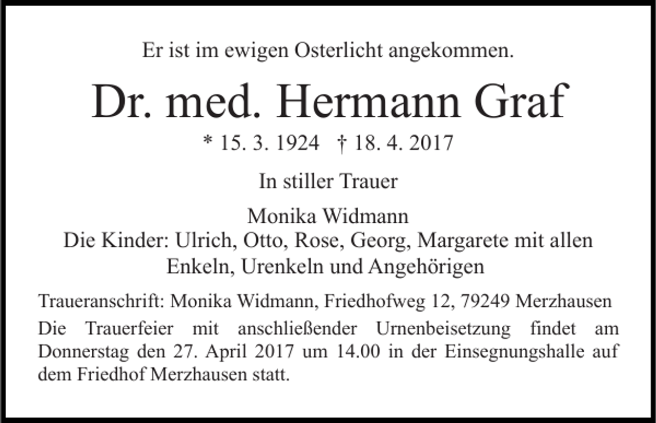 <p>Er ist im ewigen Osterlicht angekommen.</p><p>Dr. med. Hermann Graf<br />* 15. 3. 1924 † 18. 4. 2017<br />In stiller Trauer<br />Monika Widmann<br />Die Kinder: Ulrich, Otto, Rose, Georg, Margarete mit allen<br />Enkeln, Urenkeln und Angehörigen<br />Traueranschrift: Monika Widmann, Friedhofweg 12, 79249 Merzhausen<br />Die Trauerfeier mit anschließender Urnenbeisetzung findet am<br />Donnerstag den 27. April 2017 um 14.00 in der Einsegnungshalle auf<br />dem Friedhof Merzhausen statt.</p>
