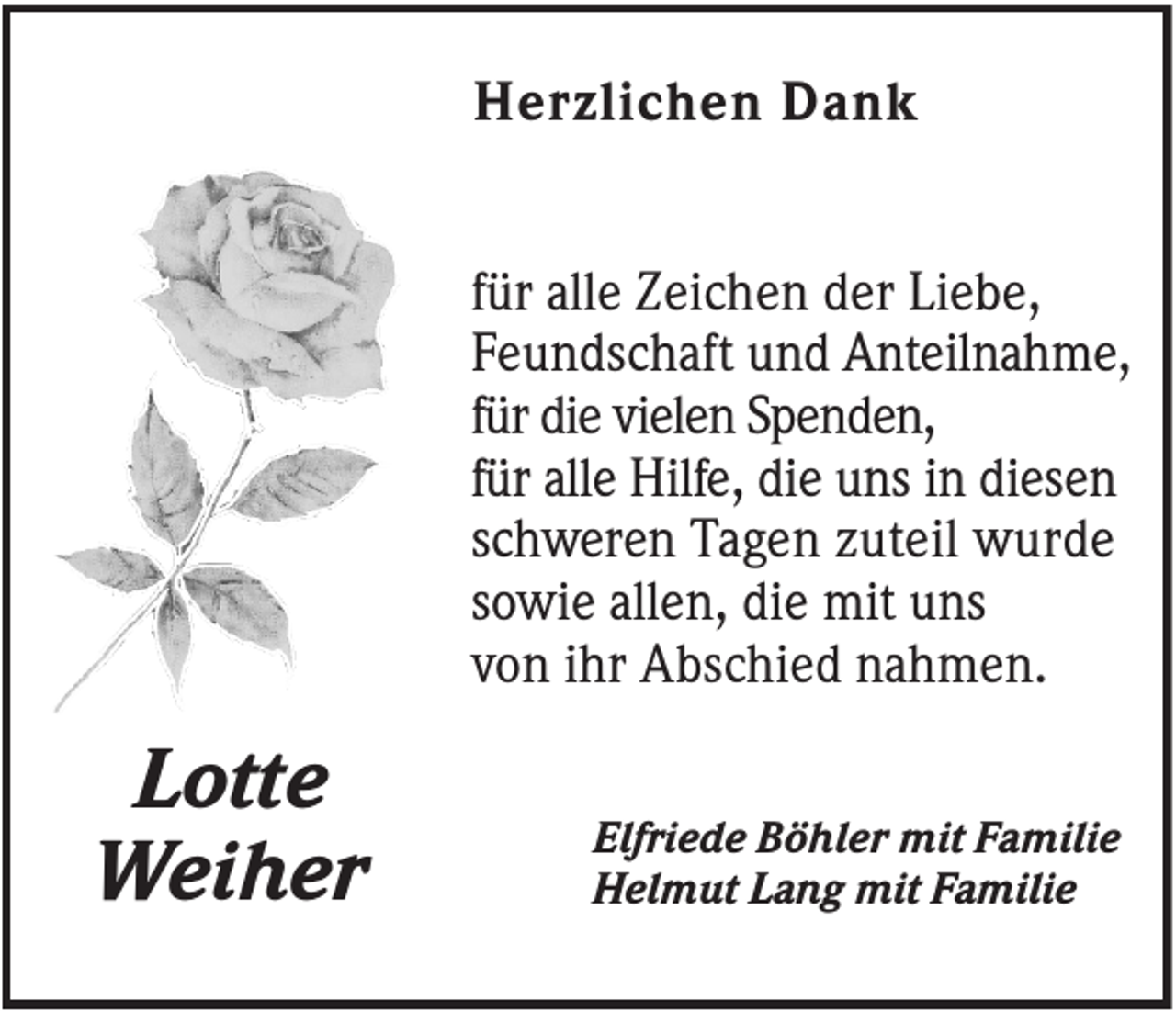 <p>Herzlichen Dank<br />für alle Zeichen der Liebe,<br />Feundschaft und Anteilnahme,<br />für die vielen Spenden,<br />für alle Hilfe, die uns in diesen<br />schweren Tagen zuteil wurde<br />sowie allen, die mit uns<br />von ihr Abschied nahmen.</p><p>Lotte<br />Weiher</p><p>Elfriede Böhler mit Familie<br />Helmut Lang mit Familie</p>