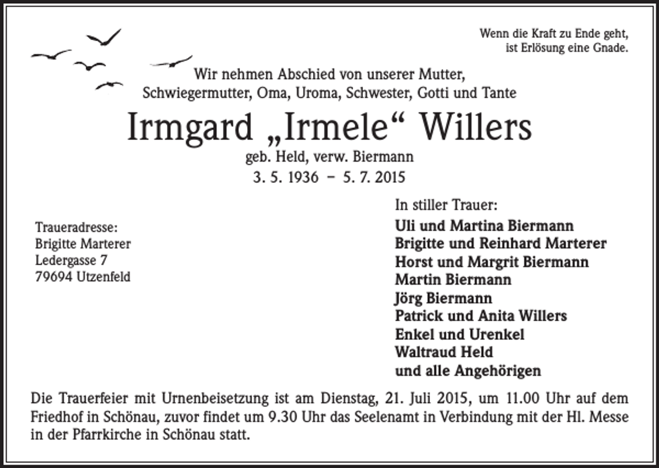 <p>Wenn die Kraft zu Ende geht,<br />ist Erlösung eine Gnade.</p><p>Wir nehmen Abschied von unserer Mutter,<br />Schwiegermutter, Oma, Uroma, Schwester, Gotti und Tante</p><p>Irmgard „Irmele“ Willers<br />geb. Held, verw. Biermann<br />3. 5. 1936 – 5. 7. 2015</p><p>Traueradresse:<br />Brigitte Marterer<br />Ledergasse 9694 Utzenfeld</p><p>In stiller Trauer:<br />Uli und Martina Biermann<br />Brigitte und Reinhard Marterer<br />Horst und Margrit Biermann<br />Martin Biermann<br />Jörg Biermann<br />Patrick und Anita Willers<br />Enkel und Urenkel<br />Waltraud Held<br />und alle Angehörigen</p><p>Die Trauerfeier mit Urnenbeisetzung ist am Dienstag, 21. Juli 2015, um 11.00 Uhr auf dem<br />Friedhof in Schönau, zuvor findet um 9.30 Uhr das Seelenamt in Verbindung mit der Hl. Messe<br />in der Pfarrkirche in Schönau statt.</p>