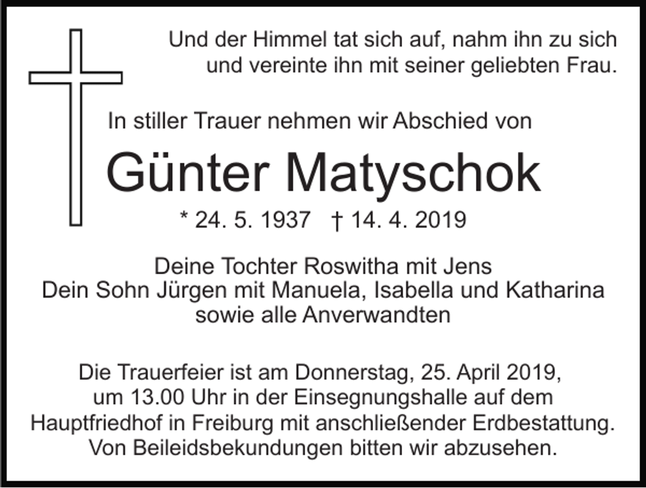 <p>Und der Himmel tat sich auf, nahm ihn zu sich<br />und vereinte ihn mit seiner geliebten Frau.</p><p>In stiller Trauer nehmen wir Abschied von</p><p>Günter Matyschok<br />* 24. 5. 1937 † 14. 4. 2019<br />Deine Tochter Roswitha mit Jens<br />Dein Sohn Jürgen mit Manuela, Isabella und Katharina<br />sowie alle Anverwandten<br />Die Trauerfeier ist am Donnerstag, 25. April 2019,<br />um 13.00 Uhr in der Einsegnungshalle auf dem<br />Hauptfriedhof in Freiburg mit anschließender Erdbestattung.<br />Von Beileidsbekundungen bitten wir abzusehen.</p>