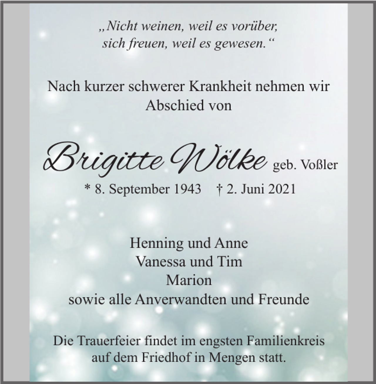 <p>„Nicht weinen, weil es vorüber,<br />sich freuen, weil es gewesen.“</p><p>Nach kurzer schwerer Krankheit nehmen wir<br />Abschied von</p><p>Brigitte Wölke</p><p>geb. Voßler</p><p>* 8. September 1943 † 2. Juni 2021</p><p>Henning und Anne<br />Vanessa und Tim<br />Marion<br />sowie alle Anverwandten und Freunde<br />Die Trauerfeier findet im engsten Familienkreis<br />auf dem Friedhof in Mengen statt.</p>