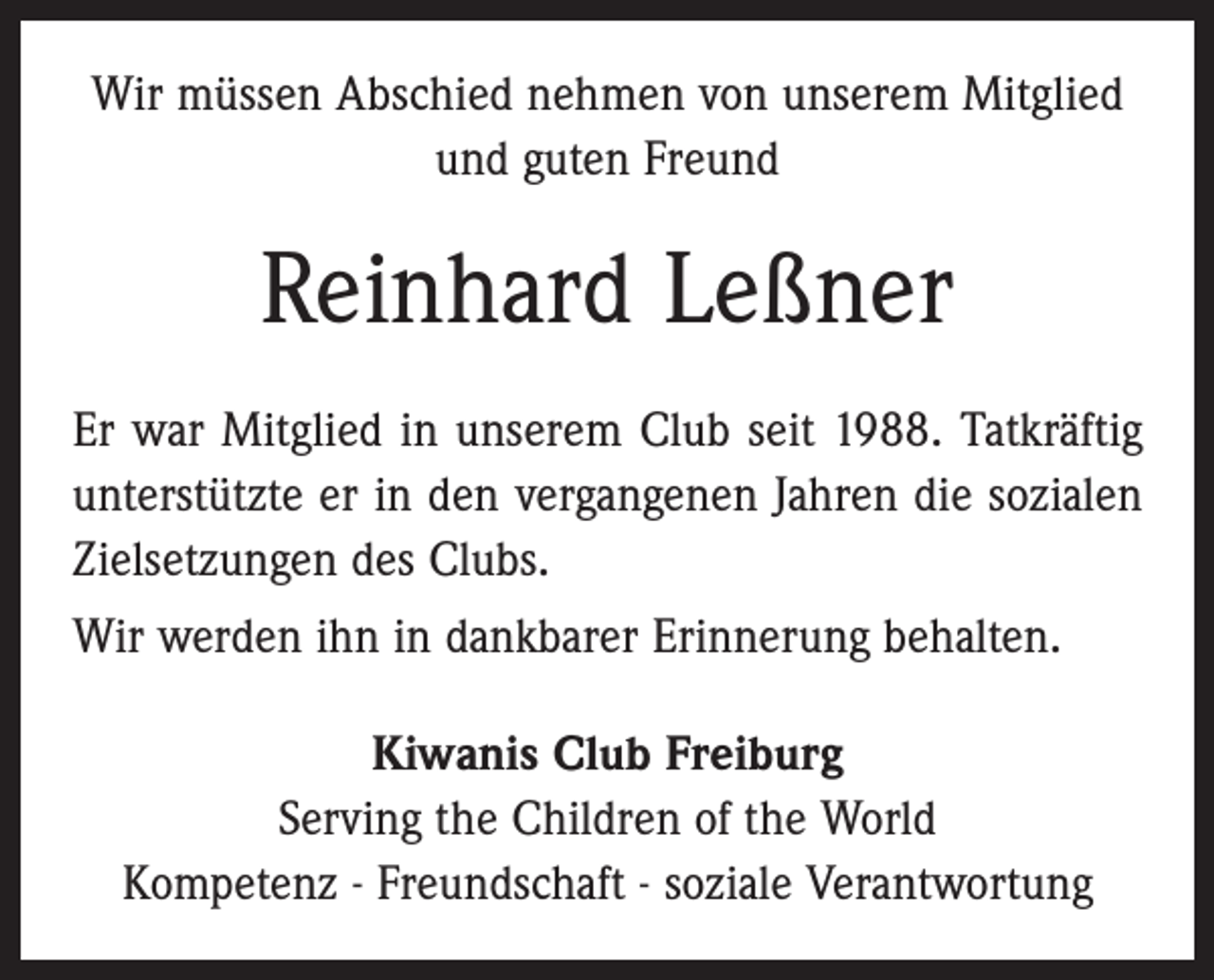 <p>Wir müssen Abschied nehmen von unserem Mitglied<br />und guten Freund</p><p>Reinhard Leßner<br />Er war Mitglied in unserem Club seit 1988. Tatkräftig<br />unterstützte er in den vergangenen Jahren die sozialen<br />Zielsetzungen des Clubs.<br />Wir werden ihn in dankbarer Erinnerung behalten.<br />Kiwanis Club Freiburg<br />Serving the Children of the World<br />Kompetenz - Freundschaft - soziale Verantwortung</p>