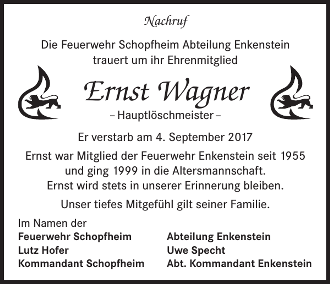 <p>Nachruf<br />Die Feuerwehr Schopfheim Abteilung Enkenstein<br />trauert um ihr Ehrenmitglied</p><p>Ernst Wagner<br />– Hauptlöschmeister –</p><p>Er verstarb am 4. September 2017<br />Ernst war Mitglied der Feuerwehr Enkenstein seit 1955<br />und ging 1999 in die Altersmannschaft.<br />Ernst wird stets in unserer Erinnerung bleiben.<br />Unser tiefes Mitgefühl gilt seiner Familie.<br />Im Namen der<br />Feuerwehr Schopfheim<br />Lutz Hofer<br />Kommandant Schopfheim</p><p>Abteilung Enkenstein<br />Uwe Specht<br />Abt. Kommandant Enkenstein</p>