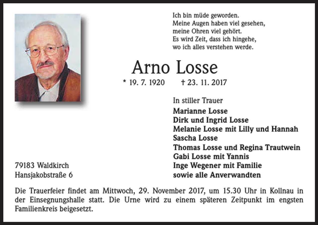 <p>Ich bin müde geworden.<br />Meine Augen haben viel gesehen,<br />meine Ohren viel gehört.<br />Es wird Zeit, dass ich hingehe,<br />wo ich alles verstehen werde.</p><p>Arno Losse</p><p>* 19. 7. 1920 † 23. 11. 2019183 Waldkirch<br />Hansjakobstraße 6</p><p>In stiller Trauer<br />Marianne Losse<br />Dirk und Ingrid Losse<br />Melanie Losse mit Lilly und Hannah<br />Sascha Losse<br />Thomas Losse und Regina Trautwein<br />Gabi Losse mit Yannis<br />Inge Wegener mit Familie<br />sowie alle Anverwandten</p><p>Die Trauerfeier findet am Mittwoch, 29. November 2017, um 15.30 Uhr in Kollnau in<br />der Einsegnungshalle statt. Die Urne wird zu einem späteren Zeitpunkt im engsten<br />­Familienkreis beigesetzt.</p>