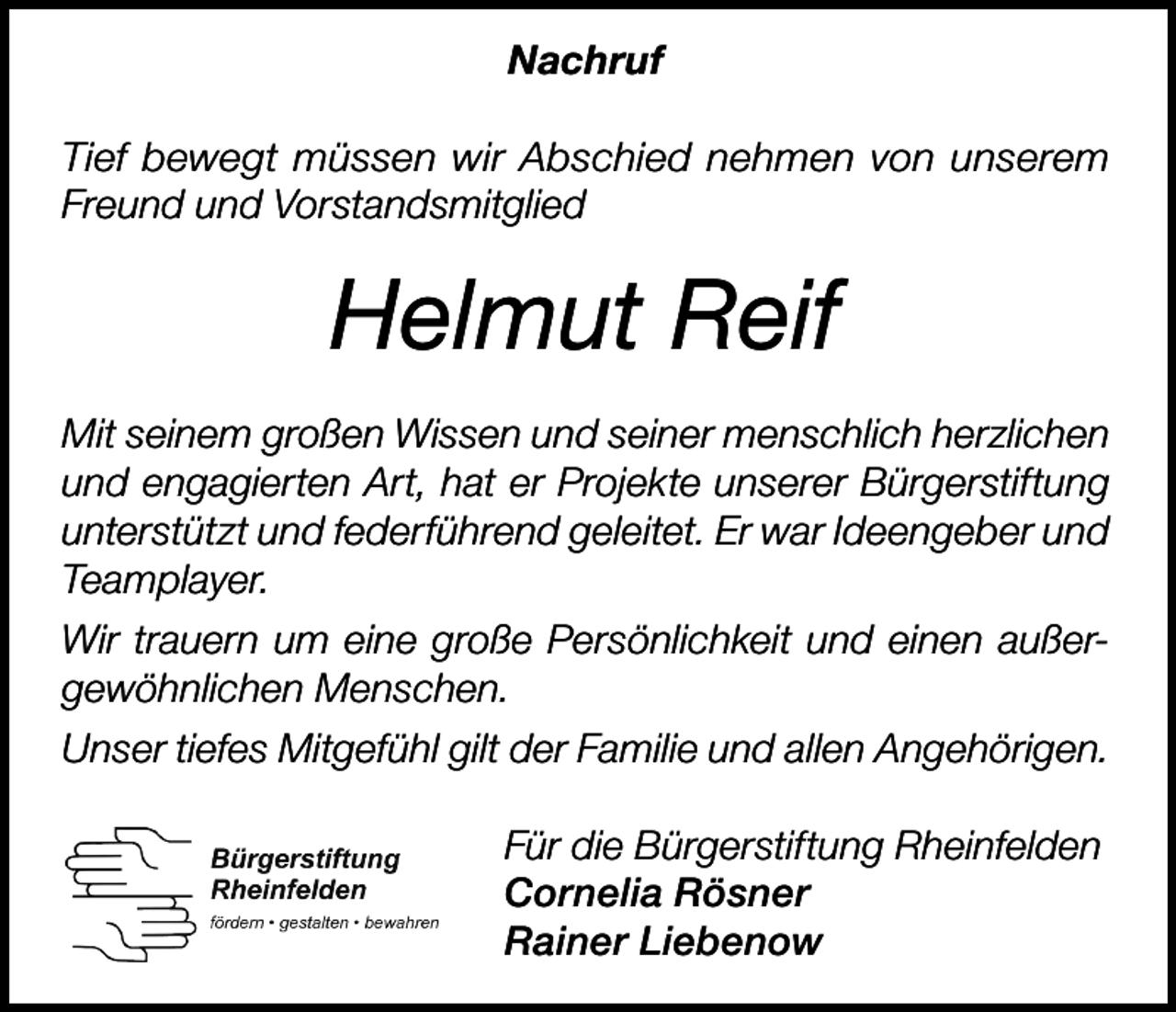 <p>Nachruf<br />Tief bewegt müssen wir Abschied nehmen von unserem<br />Freund und Vorstandsmitglied</p><p>Helmut Reif<br />Mit seinem großen Wissen und seiner menschlich herzlichen<br />und engagierten Art, hat er Projekte unserer Bürgerstiftung<br />unterstützt und federführend geleitet. Er war Ideengeber und<br />Teamplayer.<br />Wir trauern um eine große Persönlichkeit und einen außergewöhnlichen Menschen.<br />Unser tiefes Mitgefühl gilt der Familie und allen Angehörigen.<br />Für die Bürgerstiftung Rheinfelden<br />Cornelia Rösner<br />Rainer Liebenow</p>