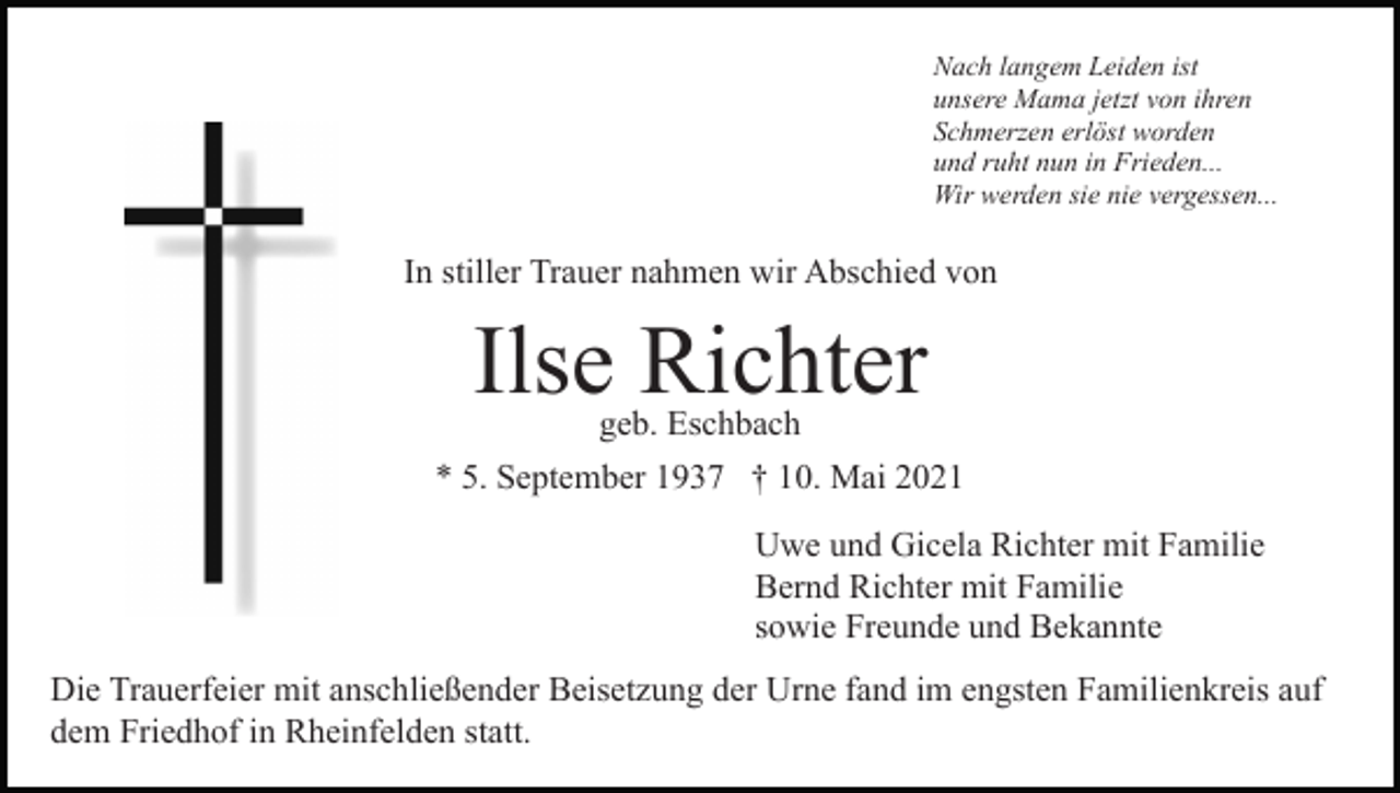 <p>Nach langem Leiden ist<br />unsere Mama jetzt von ihren<br />Schmerzen erlöst worden<br />und ruht nun in Frieden...<br />Wir werden sie nie vergessen...</p><p>In stiller Trauer nahmen wir Abschied von</p><p>Ilse Richter<br />geb. Eschbach</p><p>* 5. September 1937 † 10. Mai 2021<br />Uwe und Gicela Richter mit Familie<br />Bernd Richter mit Familie<br />sowie Freunde und Bekannte<br />Die Trauerfeier mit anschließender Beisetzung der Urne fand im engsten Familienkreis auf<br />dem Friedhof in Rheinfelden statt.</p>