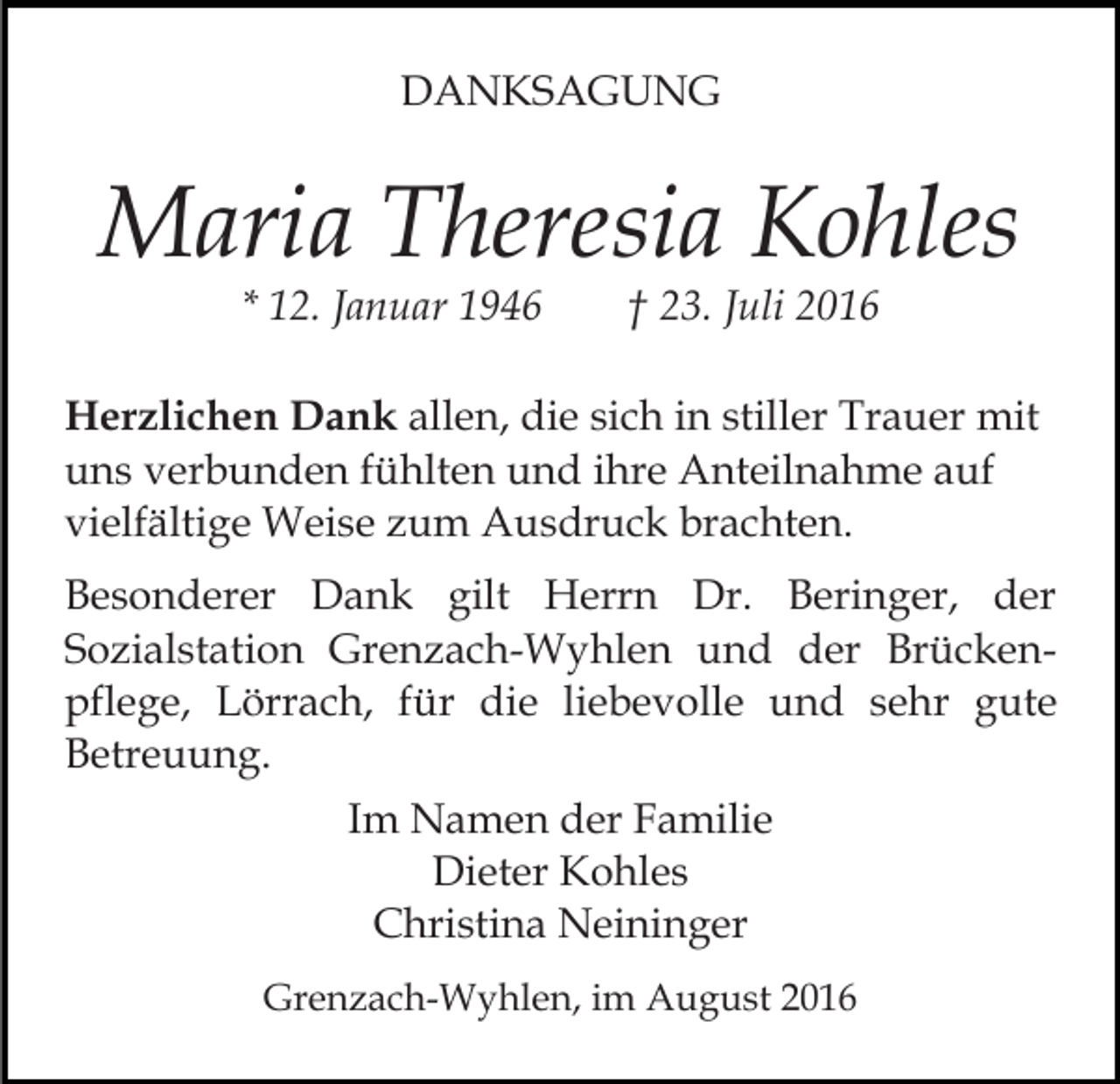 <p>DANKSAGUNG</p><p>Maria Theresia Kohles<br />* 12. Januar 1946</p><p>† 23. Juli 2016</p><p>Herzlichen Dank allen, die sich in stiller Trauer mit<br />uns verbunden fühlten und ihre Anteilnahme auf<br />vielfältige Weise zum Ausdruck brachten.<br />Besonderer Dank gilt Herrn Dr. Beringer, der<br />Sozialstation Grenzach-Wyhlen und der Brückenpflege, Lörrach, für die liebevolle und sehr gute<br />Betreuung.<br />Im Namen der Familie<br />Dieter Kohles<br />Christina Neininger<br />Grenzach-Wyhlen, im August 2016</p>